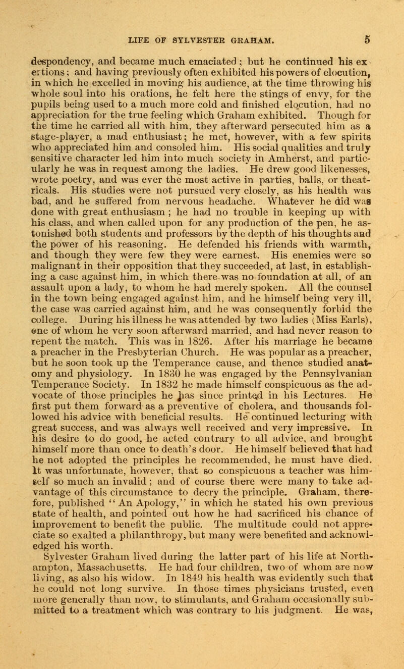 despondency, and became much emaciated ; but he continued his ex ertions; and having previously often exhibited his powers of elocution, in which he excelled in moving his audience, at the time throwing his whole soul into his orations, he felt here the stings of envy, for the pupils being used to a much more cold and finished elocution, had no appreciation for the true feeling which Graham exhibited. Though for the time he carried all with him, they afterward persecuted him as a Btage-player, a mad enthusiast; he met, however, with a few spirits who appreciated him and consoled him. His social qualities and truly sensitive character led him into much society in Amherst, and partic- ularly he was in request among the ladies. He drew good likenesses, wrote poetry, and was ever the most active in parties, balls, or theat- ricals. His studies were not pursued very closely, as his health was bad, and he suffered from nervous headache. Whatever he did was done with great enthusiasm ; he had no trouble in keeping up with his class, and when called upon for any production of the pen, he as- tonished both students and professors by the depth of his thoughts and the power of his reasoning. He defended his friends with warmth, and though they were few they were earnest. His enemies were so malignant in their opposition that they succeeded, at last, in establish- ing a case against him, in which there was no foundation at all, of an assault upon a lady, to whom he had merely spoken. All the counsel in the town being engaged against him, and he himself being very ill, the case was carried against him, and he was consequently forbid the college. During his illness he was attended by two ladies (Miss Earls), ©ne of whom he very soon afterward married, and had never reason to repent the match. This was in 1826. After his marriage he became a preacher in the Presbyterian Church. He was popular as a preacher, but he soon took up the Temperance cause, and thence studied anat- omy and physiology. In 1830 he was engaged by the Pennsylvanian Temperance Society. In 1832 he made himself conspicuous as the ad- vocate of those principles he has since printed in his Lectures. He first put them forward as a preventive of cholera, and thousands fol- lowed his advice with beneficial results. He continued lecturing with great success, and was always well received and very impressive. In his desire to do good, he acted contrary to all advice, and brought himself more than once to death's door. He himself believed that had he not adopted the principles he recommended, he must have died. It was unfortunate, however, that so conspicuous a teacher was him- self so much an invalid ; and of course there were many to take ad- vantage of this circumstance to decry the principle. Graham, there- fore, published An Apology, in which he stated his own previous state of health, and pointed out how he had sacrificed his chance of improvement to benefit the public. The multitude could not appre- ciate so exalted a philanthropy, but many were benefited and acknowl- edged his worth. Sylvester Graham lived during the latter part of his life at North- ampton, Massachusetts. He had four children, two of whom are now living, as also his widow. In 1849 his health was evidently such that he could not long survive. In those times physicians trusted, even more generally than now, to stimulants, and Graham occasionally sub- mitted to a treatment which was contrary to his judgment. He was,