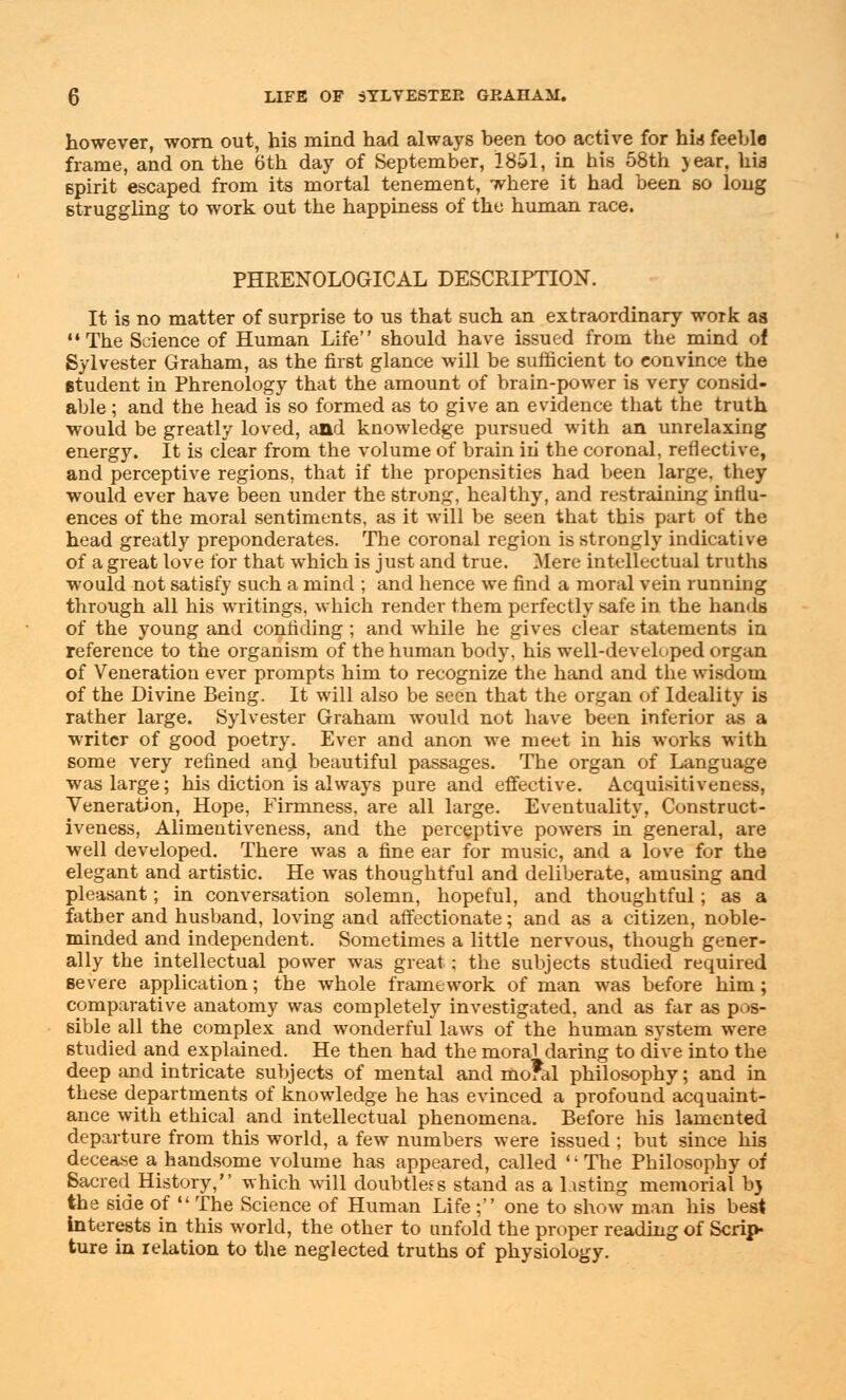 however, worn out, his mind had always heen too active for hid feeble frame, and on the 6th day of September, 1851, in his 58th jear, hia spirit escaped from its mortal tenement, where it had been so long struggling to work out the happiness of the human race. PHRENOLOGICAL DESCRIPTION. It is no matter of surprise to us that such an extraordinary work as The Science of Human Life should have issued from the mind of Sylvester Graham, as the first glance will be sufficient to convince the student in Phrenology that the amount of brain-power is very consid- able; and the head is so formed as to give an evidence that the truth would be greatly loved, and knowledge pursued with an unrelaxing energy. It is clear from the volume of brain in the coronal, reflective, and perceptive regions, that if the propensities had been large, they would ever have been under the strong, healthy, and restraining influ- ences of the moral sentiments, as it will be seen that this part of the head greatly preponderates. The coronal region is strongly indicative of a great love for that which is just and true. Mere intellectual truths would not satisfy such a mind ; and hence we find a moral vein running through all his writings, which render them perfectly safe in the hands of the young and confiding; and while he gives clear statements in reference to the organism of the human body, his well-developed organ of Veneration ever prompts him to recognize the hand and the wisdom of the Divine Being. It will also be seen that the organ of Ideality is rather large. Sylvester Graham would not have been inferior as a writer of good poetry. Ever and anon we meet in his works with some very refined and beautiful passages. The organ of Language was large; his diction is always pure and effective. Acquisitiveness, Veneration, Hope, Firmness, are all large. Eventuality, Construct- iveness, Alimentiveness, and the perceptive powers in general, are well developed. There was a fine ear for music, and a love for the elegant and artistic. He was thoughtful and deliberate, amusing and pleasant; in conversation solemn, hopeful, and thoughtful; as a father and husband, loving and affectionate; and as a citizen, noble- minded and independent. Sometimes a little nervous, though gener- ally the intellectual power was great ; the subjects studied required severe application; the whole framework of man was before him; comparative anatomy was completely investigated, and as far as pos- sible all the complex and wonderful laws of the human system were studied and explained. He then had the moral daring to dive into the deep and intricate subjects of mental and mo?al philosophy; and in these departments of knowledge he has evinced a profound acquaint- ance with ethical and intellectual phenomena. Before his lamented departure from this world, a few numbers were issued ; but since his decease a handsome volume has appeared, called ': The Philosophy of Sacred History, which will doubtless stand as a Listing memorial b) the side of  The Science of Human Life; one to show man his best Interests in this world, the other to unfold the proper reading of Scrip* ture in relation to the neglected truths of physiology.