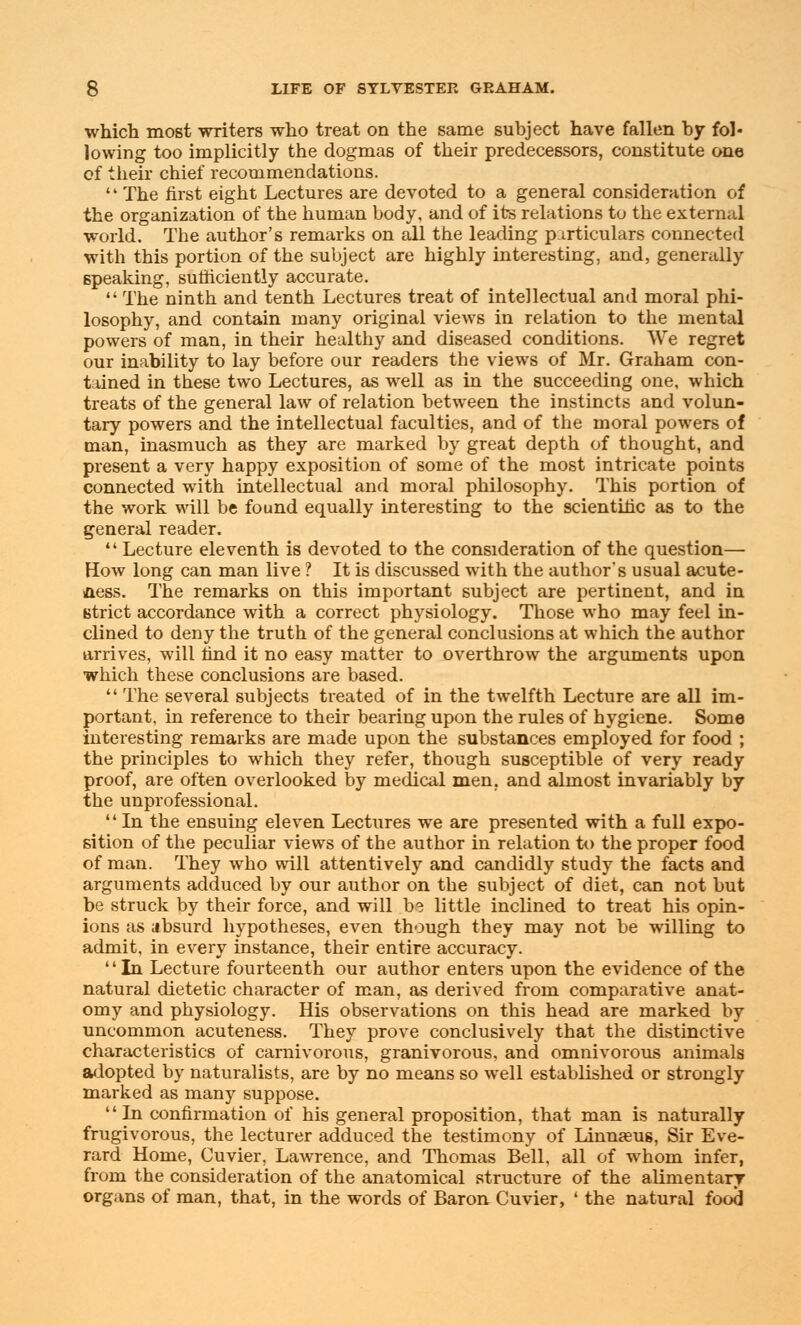 which most writers who treat on the same subject have fallen by fol- lowing too implicitly the dogmas of their predecessors, constitute one of their chief recommendations.  The first eight Lectures are devoted to a general consideration of the organization of the human body, and of its relations to the external world. The author's remarks on all the leading particulars connected with this portion of the subject are highly interesting, and, generally speaking, sufficiently accurate.  The ninth and tenth Lectures treat of intellectual and moral phi- losophy, and contain many original views in relation to the mental powers of man, in their healthy and diseased conditions. We regret our inability to lay before our readers the views of Mr. Graham con- tained in these two Lectures, as well as in the succeeding one, which treats of the general law of relation between the instincts and volun- tary powers and the intellectual faculties, and of the moral powers of man, inasmuch as they are marked by great depth of thought, and present a very happy exposition of some of the most intricate points connected with intellectual and moral philosophy. This portion of the work will be found equally interesting to the scientific as to the general reader.  Lecture eleventh is devoted to the consideration of the question— How long can man live ? It is discussed with the author's usual acute- aess. The remarks on this important subject are pertinent, and in strict accordance with a correct physiology. Those who may feel in- clined to deny the truth of the general conclusions at which the author arrives, will find it no easy matter to overthrow the arguments upon which these conclusions are based.  The several subjects treated of in the twelfth Lecture are all im- portant, in reference to their bearing upon the rules of hygiene. Some interesting remarks are made upon the substances employed for food ; the principles to which they refer, though susceptible of very ready proof, are often overlooked by medical men. and almost invariably by the unprofessional.  In the ensuing eleven Lectures we are presented with a full expo- sition of the peculiar views of the author in relation to the proper food of man. They who will attentively and candidly study the facts and arguments adduced by our author on the subject of diet, can not but be struck by their force, and will b? little inclined to treat his opin- ions as dbsurd hypotheses, even though they may not be willing to admit, in every instance, their entire accuracy. '' In Lecture fourteenth our author enters upon the evidence of the natural dietetic character of man, as derived from comparative anat- omy and physiology. His observations on this head are marked by uncommon acuteness. They prove conclusively that the distinctive characteristics of carnivorous, granivorous, and omnivorous animals adopted by naturalists, are by no means so well established or strongly marked as many suppose. In confirmation of his general proposition, that man is naturally frugivorous, the lecturer adduced the testimony of Linnasus, Sir Eve- rard Home, Cuvier, Lawrence, and Thomas Bell, all of whom infer, from the consideration of the anatomical structure of the alimentary organs of man, that, in the words of Baron, Cuvier, ' the natural food