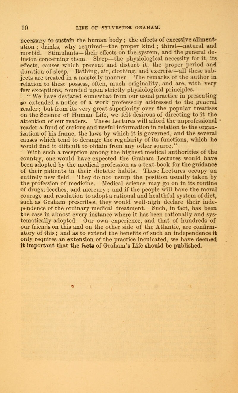 necessary to sustain the human body ; the effects of excessive aliment- ation ; drinks, why required—the proper kind ; thirst—natural and morbid. Stimulants—their effects on the system, and the general de- lusion concerning them. Sleep—the physiological necessity for it, its effects, causes which prevent and disturb it, the proper period and duration of sleep. Bathing, air, clothing, and exercise—all these sub- jects are treated in a masterly manner. The remarks of the author in relation to these possess, often, much originality, and are, with very few exceptions, founded upon strictly physiological principles.  We have deviated somewhat from our usual practice in presenting bo extended a notice of a work professedly addressed to the general reader; but from its very great superiority over the popular treatises on the Science of Human Life, we felt desirous of directing to it the attention of our readers. These Lectures will afford the unprofessional reader a fund of curious and useful information in relation to the organ- ization of his frame, the laws by which it is governed, and the several causes which tend to derange the regularity of its functions, which he would find it difficult to obtain from any other source. With such a reception among the highest medical authorities of the country, one would have expected the Graham Lectures would have been adopted by the medical profession as a text-book for the guidance of their patients in their dietetic habits. These Lectures occupy an entirely new field. They do not usurp the position usually taken by the profession of medicine. Medical science may go on in its routine of drugs, leeches, and mercury ; and if the people will have the moral courage and resolution to adopt a rational and healthful system of diet, such as Graham prescribes, they would well-nigh declare their inde- pendence of the ordinary medical treatment. Such, in fact, has been the case in almost every instance where it has been rationally and sys- tematically adopted. Our own experience, and that of hundreds of our friends on this and on the other side of the Atlantic, are confirm- atory of this; and as to extend the benefits of such an independence it only requires an extension of the practice inculcated, we have deemed it important that the facta of Graham's Life should be published.