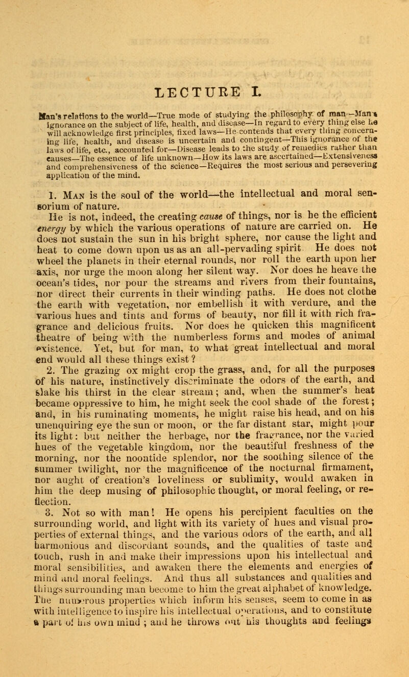 LECTURE I. Kan's relations to the world—Time mode of studying the philosophy of man-Man-* ignorance on the subject of life, health, and disease—In regard to every thing else he will acknowledge first principles, fixed laws—He contends that every thing concern- ing life health, and disease is uncertain and contingent—This ignorance of the laws of life, etc., accounted for—Disease leads to the study of remedies rather than eauses—The essence of life unknown—How its laws are ascertained—Extensiveness and comprehensiveness of the science—Requires the most serious and persevering application of the mind. 1. Man is the soul of the world—the intellectual and moral sen- soriuni of nature. He is not, indeed, the creating cause of things, nor is he the efficient triergy by which the various operations of nature are carried on. He does not sustain the sun in his bright sphere, nor cause the light and heat to come down upon us as an all-pervading spirit He does not wheel the planets in their eternal rounds, nor roll the earth upon her axis, nor urge the moon along her silent way. Nor does he heave the ocean's tides, nor pour the streams and rivers from their fountains, nor direct their currents in their winding paths. He does not clothe the earth with vegetation, nor embellish it with verdure, and the various hues and tints and forms of beauty, nor fill it with rich fra- grance and delicious fruits. Nor does he quicken this magnificent theatre of being with the numberless forms and modes of animal existence. Yet, but for man, to what great intellectual and moral end would all these things exist ? 2. The grazing ox might crop the grass, and, for all the purposes of his nature, instinctively discriminate the odors of the earth, and slake his thirst in the clear stream; and, when the summer's heat became oppressive to him, he might seek the cool shade of the forest; and, in his ruminating moments, he might raise his head, and on his unenquiriiig eye the sun or moon, or the far distant star, might pour its light: but neither the herbage, nor the fragrance, nor the varied hues of the vegetable kingdom, nor the beautiful freshness of the morning, nor the noontide splendor, nor the soothing silence of the summer twilight, nor the magnificence of the nocturnal firmament, nor aught of creation's loveliness or sublimity, would awaken in him the deep musing of philosophic thought, or moral feeling, or re- flection. 3. Not so with man! He opens his percipient faculties on the surrounding world, and light with its variety of hues and visual pro- perties of external things, and the various odors of the earth, and all harmonious and discordant sounds, and the qualities of taste and touch, rush in and make their impressions upon his intellectual and moral sensibilities, and awaken there the elements and energies of mind and moral feelings. And thus all substances and qualities and things surrounding man become to him the great alphabet of knowledge. rtie nun>>roiis properties which inform his senses, seem to come in as with intelligence to inspire his intellectual operations, and to constitute ft part o.< his own mind ; and he throws out tiia thoughts and feelings