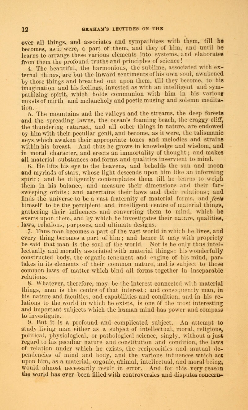 over all things, and associates and sympathizes with them, till he becomes, as it were, a part of them, and they of him, and until tie learns to arrange these various elements into systems, a ad elaborates from them the profound truths and principles of science! 4. The beaitiful, the harmonious, the sublime, associated with ex- ternal things, are but the inward sentiments of his own soul, awakened by those things and breathed out upon them, till they become, to his imagination and his feelings, invested as with an intelligent and sym- pathizing spirit, which holds communion with him in his variouf moods of mirth and melancholy and poetic musing and solemn medita- tion. 5. The mountains and the valleys and the streams, the deep forests and the spreading lawns, the ocean's foaming beach, the craggy cliff, the thundering cataract, and all other things in nature, are endowed oy him with their peculiar genii, and become, as it were, the talismanic Keys which awaken their appropriate tones and melodies and strains within his breast. And thus he grows in knowledge and wisdom, and in moral character, and erects an immortality of thought; and makes all material substances and forms and qualities inservient to mind. 6. He lifts his eye to the heavens, and beholds the sun and moon and myriads of stars, whose light descends upon him like an informing spirit; and he diligently contemplates them till he learns to weigh them in his balance, and measure their dimensions and their far- sweeping orbits; and ascertains their laws and their relations; and finds the universe to be a vast fraternity of material forms, and feek himself to be the percipient and intelligent centre of material things, gathering their influences and converting them to mind, which he exerts upon them, and by which he investigates their naiure, cpaalities, laws, relations, purposes, and ultimate designs. 7. Thus man becomes a part of the vast world in whicli he lives, and every thing becomes a part of him; and hence it may with propriety be said that man is the soul of the world. Nor is he only thus intel- lectually and morally associated with material things: his wonderfully constructed body, the organic tenement and engine of his mind, par- takes in its elements of their common nature, and is subject to those common laws of matter which bind all forms together in inseparable relations. 8. Whatever, therefore, may be the interest connected wi;h material things, man is the centre of that interest: and consequently man, in his nature and faculties, and capabilities and condition, and in his re- lations to the world in which he exists, is one of the most interesting and important subjects which the human mind has power and compass to investigate. 9. But it is a profound and complicated subject. An attempt to study .living man either as a subject of intellectual, moral, religious, political, physiological, or pathological science, singly, without a just regard to his peculiar nature and constitution and condition, the laws of relation under which he exists, the reciprocities and mutual de- pendencies of mind and body, and the various influences which act upon him, as a material, organic, ahimal, intellectual, and moral being, would almost necessarily result in error. And for this very reason the world has ever been filled with controversies and disputes concern-