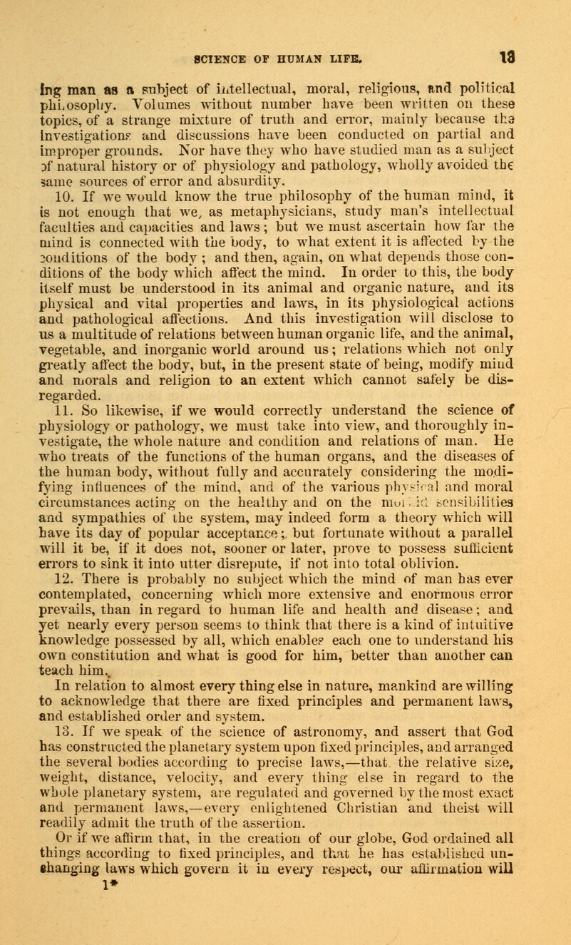 Ing man as a subject of intellectual, moral, religious, Rnd political phLosopl/y. Volumes without number have been written on these topics, of a strange mixture of truth and error, mainly because th.3 Investigation? and discussions have been conducted on partial and improper grounds. Nor have they who have studied man as a subject of natural history or of physiology and pathology, wholly avoided the same sources of error and absurdity. 10. If we would know the true philosophy of the human mind, it is not enough that we, as metaphysicians, study man's intellectual faculties and capacities and laws; but we must ascertain how far the mind is connected with the body, to what extent it is affected by the 3onditions of the body ; and then, again, on what depends those con- ditions of the body which affect the mind. In order to this, the body itself must be understood in its animal and organic nature, and its physical and vital properties and laws, in its physiological actions and. pathological affections. And this investigation will disclose to us a multitude of relations between human organic life, and the animal, vegetable, and inorganic world around us; relations which not only greatly affect the body, but, in the present state of being, modify mind and morals and religion to an extent which cannot safely be dis- regarded. 11. So likewise, if we would correctly understand the science of physiology or pathology, we must take into view, and thoroughly in- vestigate, the whole nature and condition and relations of man. He who treats of the functions of the human organs, and the diseases of the human body, without fully and accurately considering the modi- fying influences of the mind, and of the various physical and moral circumstances acting on the healthy and on the moiLid sensibilities and sympathies of the system, may indeed form a theory which will have its day of popular acceptance; but fortunate without a parallel will it be, if it does not, sooner or later, prove to possess sufficient errors to sink it into utter disrepute, if not into total oblivion. 12. There is probably no subject which the mind of man has ever contemplated, concerning which more extensive and enormous error prevails, than in regard to human life and health and disease; and yet nearly every person seems to think that there is a kind of intuitive knowledge possessed by all, which enable? each one to understand his own constitution and what is good for him, better than another can teach him.. In relation to almost every thing else in nature, mankind are willing to acknowledge that there are fixed principles and permanent laws, and established order and system. 13. If we speak of the science of astronomy, and assert that God has constructed the planetary system upon fixed principles, and arranged the several bodies according to precise laws,—that, the relative size, weight, distance, velocity, and every thing else in regard to the whole planetary system, are regulated and governed by the most exact and permanent laws,—every enlightened Christian and theist will readily admit the truth of the assertion. Or if we affirm that, in the creation of our globe, God ordained all things according to fixed principles, and that he has established un- •hanging laws which govern it in every respect, our affirmation will 1*