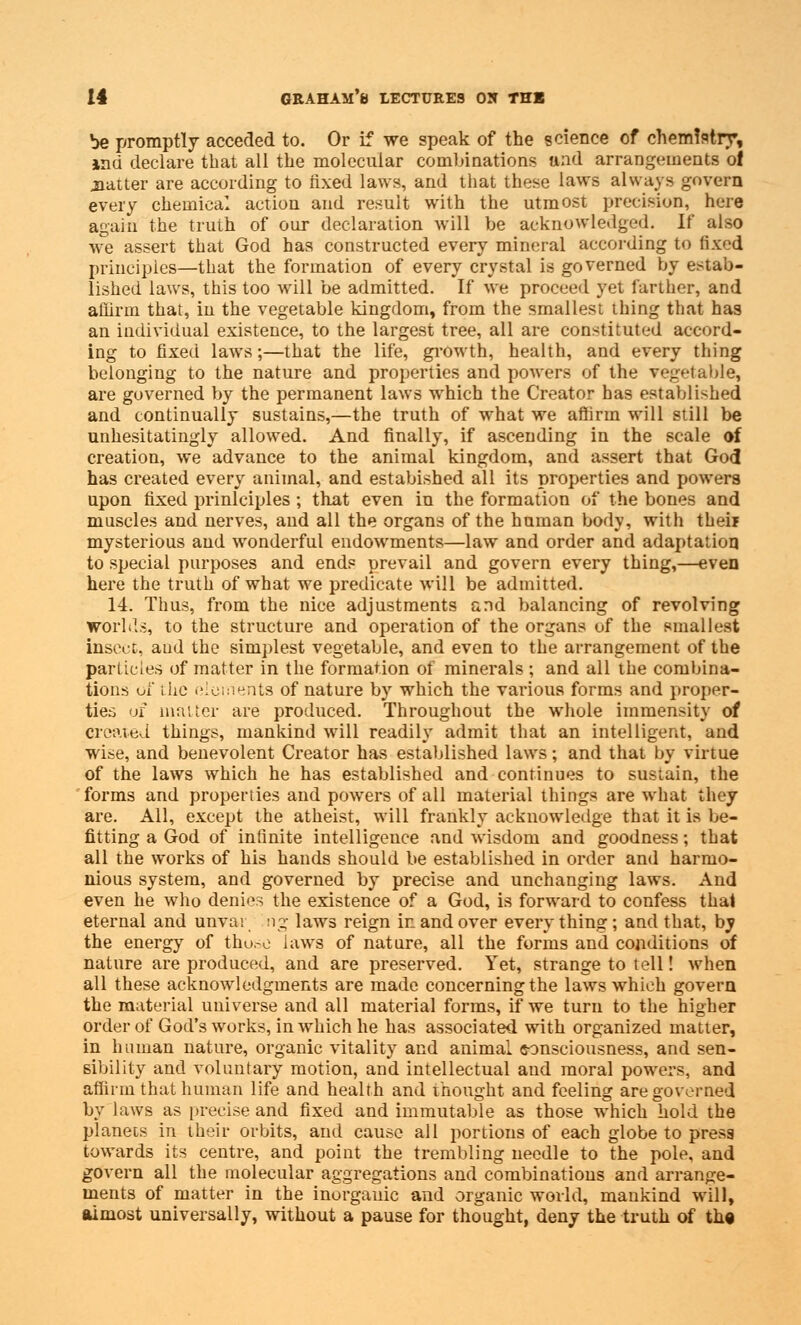 be promptly acceded to. Or if we speak of the science of chemistry, ind declare that all the molecular combinations and arrangements ol jaatter are according to fixed laws, and that these laws always govern every chemical action and result with the utmost precision, here again the truth of our declaration will be acknowledged. If also we assert that God has constructed every mineral according to fixed principles—that the formation of every crystal is governed by estab- lished laws, this too will be admitted. If we proceed yet farther, and affirm that, in the vegetable kingdom, from the smallest thing that has an individual existence, to the largest tree, all are constituted accord- ing to fixed laws;—that the life, growth, health, and every thing belonging to the nature and properties and powers of the vegetable, are governed by the permanent laws which the Creator has established and continually sustains,—the truth of what we affirm will still be unhesitatingly allowed. And finally, if ascending in the scale of creation, we advance to the animal kingdom, and assert that God has created every animal, and estabished all its properties and powers npon fixed prinlciples ; that even in the formation of the bones and muscles and nerves, and all the organs of the human body, with theif mysterious and wonderful endowments—law and order and adaptation to special purposes and ends prevail and govern every thing,—even here the truth of what we predicate will be admitted. 14. Thus, from the nice adjustments and balancing of revolving Worlds, to the structure and operation of the organs of the smallest insect, and the simplest vegetable, and even to the arrangement of the particles of matter in the formation of minerals ; and all the combina- tions of the elements of nature by which the various forms and proper- ties of matter are produced. Throughout the whole immensity of created things, mankind will readily admit that an intelligent, and wise, and benevolent Creator has established laws; and that by virtue of the laws which he has established and continues to sustain, the forms and properties and powers of all material things are what they are. All, except the atheist, will frankly acknowledge that it is be- fitting a God of infinite intelligence and wisdom and goodness; that all the works of his hands should be established in order and harmo- nious system, and governed by precise and unchanging laws. And even he who denies the existence of a God, is forward to confess thai eternal and unvai ng laws reign in and over everything; and that, by the energy of those laws of nature, all the forms and conditions of nature are produced, and are preserved. Yet, strange to tell! when all these acknowledgments are made concerning the laws which govern the material universe and all material forms, if we turn to the higher order of God's works, in which he has associated with organized matter, in human nature, organic vitality and animal consciousness, and sen- sibility and voluntary motion, and intellectual and moral powers, and affirm that human life and health and thought and feeling are governed by laws as precise and fixed and immutable as those which hold the planets in their orbits, and cause all portions of each globe to presa towards its centre, and point the trembling needle to the pole, and govern all the molecular aggregations and combinations and arrange- ments of matter in the inorganic and organic world, mankind will, almost universally, without a pause for thought, deny the truth of the