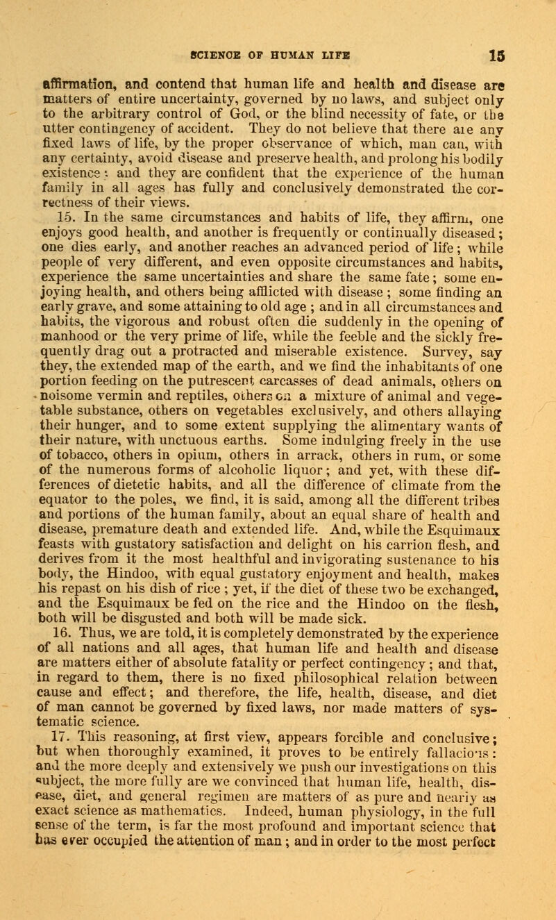 affirmation, and contend that human life and health and disease are matters of entire uncertainty, governed by no laws, and subject only to the arbitrary control of God, or the blind necessity of fate, or tbe utter contingency of accident. They do not believe that there aie any fixed laws of life, by the proper observance of which, man can, with any certainty, avoid disease and preserve health, and prolong his bodily existence-: and they are confident that the experience of the human family in all ages has fully and conclusively demonstrated the cor- rectness of their views. 15. In the same circumstances and habits of life, they affirm, one enjoys good health, and another is frequently or continually diseased; one dies early, and another reaches an advanced period of life; while people of very different, and even opposite circumstances and habits, experience tbe same uncertainties and share the same fate; some en- joying health, and others being afflicted with disease ; some finding an early grave, and some attaining to old age ; and in all circumstances and habits, the vigorous and robust often die suddenly in the opening of manhood or the very prime of life, while the feeble and the sickly fre- quently drag out a protracted and miserable existence. Survey, say they, the extended map of the earth, and we find the inhabitants of one portion feeding on the putrescent carcasses of dead animals, ot-hers on * noisome vermin and reptiles, others en a mixture of animal and vege- table substance, others on vegetables exclusively, and others allaying their hunger, and to some extent supplying the alimentary wants of their nature, with unctuous earths. Some indulging freely in the use of tobacco, others in opium, others in arrack, others in rum, or some of the numerous forms of alcoholic liquor; and yet, with these dif- ferences of dietetic habits, and all the difference of climate from the equator to the poles, we find, it is said, among all the different tribes and portions of the human family, about an equal share of health and disease, premature death and extended life. And, while the Esquimaux feasts with gustatory satisfaction and delight on his carrion flesh, and derives from it the most healthful and invigorating sustenance to his body, the Hindoo, with equal gustatory enjoyment and health, makes his repast on his dish of rice ; yet, if the diet of these two be exchanged, and the Esquimaux be fed on the rice and the Hindoo on the flesh, both will be disgusted and both will be made sick. 16. Thus, we are told, it is completely demonstrated by the experience of all nations and all ages, that human life and health and disease are matters either of absolute fatality or perfect contingency; and that, in regard to them, there is no fixed philosophical relation between cause and effect; and therefore, the life, health, disease, and diet of man cannot be governed by fixed laws, nor made matters of sys- tematic science. 17. This reasoning, at first view, appears forcible and conclusive; but when thoroughly examined, it proves to be entirely fallacious: and the more deeply and extensively we push our investigations on this subject, the more fully are we convinced that human life, health, dis- ease, dip.t, and general regimen are matters of as pure and nearly as exact science as mathematics. Indeed, human physiology, in the full sense of the term, is far the most profound and important science that has e^er occupied the attention of man; and in order to the most perfect