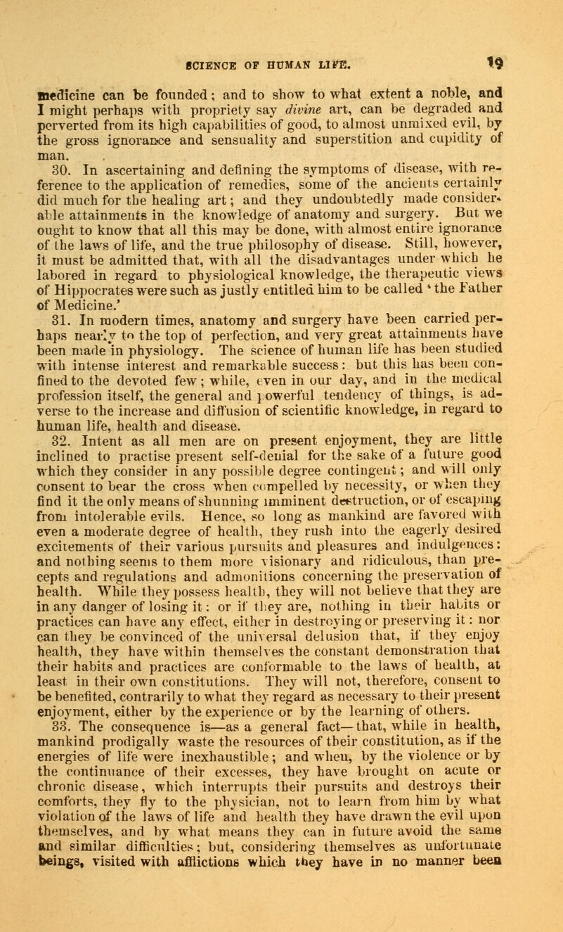 medicine can be founded; and to show to what extent a noble, and I might perhaps with propriety say divine art, can be degraded and perverted from its high capabilities of good, to almost unmixed evil, by the gross ignorance and sensuality and superstition and cupidity of man. 30. In ascertaining and denning the symptoms of disease, with re- ference to the application of remedies, some of the ancients certainly did much for the healing art; and they undoubtedly made consider* able attainments in the knowledge of anatomy and surgery. But we ought to know that all this may be done, with almost entire ignorance of the laws of life, and the true philosophy of disease. Still, however, it must be admitted that, with all the disadvantages under which he labored in regard to physiological knowledge, the therapeutic views of Hippocrates were such as justly entitled him to be called • the Father of Medicine.' 31. In modern times, anatomy and surgery have been carried per- haps nearly to the top oi perfection, and very great attainments have been made*in physiology. The science of human life has been studied with intense interest and remarkable success: but this has been con- fined to the devoted few; while, even in our day, and in the medical profession itself, the general and powerful tendency of things, is ad- verse to the increase and diffusion of scientific knowledge, in regard to human life, health and disease. 32. Intent as all men are on present enjoyment, they are little inclined to practise present self-denial for the sake of a future good which they consider in any possible degree contingent; and will only consent to bear the cross when compelled by necessity, or when they find it the only means of shunning imminent destruction, or of escaping from intolerable evils. Hence, so long as mankind are favored with even a moderate degree of health, they rush into the eagerly desired excitements of their various pursuits and pleasures and indulgences: and nothing seems to them more visionary and ridiculous, than pre- cepts and regulations and admonitions concerning the preservation of health. While they possess health, they will not believe that they are in any danger of losing it: or if they are, nothing in their habits or practices can have any effect, either in destroying or preserving it: nor can they be convinced of the universal delusion that, if they enjoy health, they have within themselves the constant demonstration that their habits and practices are conformable to the laws of health, at least in their own constitutions. They will not, therefore, consent to be benefited, contrarily to what they regard as necessary to their present enjoyment, either by the experience or by the learning of others. 33. The consequence is—as a general fact—that, while in health, mankind prodigally waste the resources of their constitution, as if the energies of life were inexhaustible; and when, by the violence or by the continuance of their excesses, they have brought on acute or chronic disease, which interrupts their pursuits and destroys their comforts, they fly to the physician, not to learn from him by what violation of the laws of life and health they have drawn the evil upon themselves, and by what means they can in future avoid the same and similar difficulties; but, considering themselves as unfortunate beings, visited with afflictions which they have in no manner been