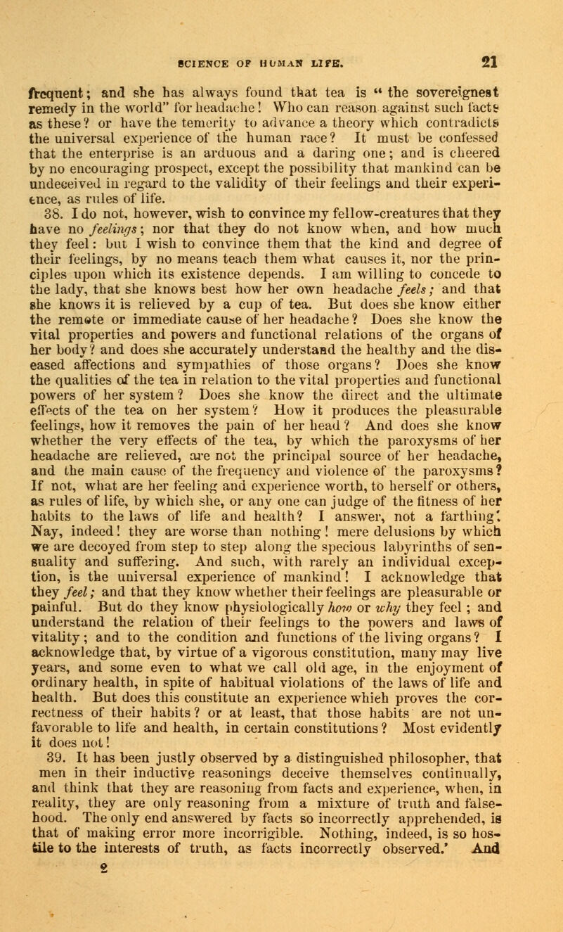 frequent; and she has always found that tea is the sovereignest remedy in the world for headache! Who can reason against such facts? as these? or have the temerity to advance a theory which contradicts the universal experience of the human race? It must be confessed that the enterprise is an arduous and a daring one; and is cheered by no encouraging prospect, except the possibility that mankind can be undeceived in regard to the validity of their feelings and their experi- ence, as rides of life. 38. I do not, however, wish to convince my fellow-creatures that they have no feelings; nor that they do not know when, and how much they feel: but I wish to convince them that the kind and degree of their feelings, by no means teach them what causes it, nor the prin- ciples upon which its existence depends. I am willing to concede to the lady, that she knows best how her own headache feels; and that she knows it is relieved by a cup of tea. But does she know either the remete or immediate cause of her headache ? Does she know the vital properties and powers and functional relations of the organs of her body? and does she accurately understand the healthy and the dis- eased affections and sympathies of those organs? Does she know the qualities of the tea in relation to the vital properties and functional powers of her system ? Does she know the direct and the ultimate effects of the tea on her system ? How it produces the pleasurable feelings, how it removes the pain of her head ? And does she know whether the very effects of the tea, by which the paroxysms of her headache are relieved, are not the principal source of her headache, and the main cause of the frequency and violence of the paroxysms? If not, what are her feeling aud experience worth, to herself or others, as rules of life, by which she, or any one can judge of the fitness of her habits to the laws of life and health? I answer, not a farthing'. Nay, indeed! they are worse than nothing ! mere delusions by which we are decoyed from step to step along the specious labyrinths of sen- suality and suffering. And such, with rarely an individual excep- tion, is the universal experience of mankind! I acknowledge that they feel; and that they know whether their feelings are pleasurable or painful. But do they know physiologically ho?o or why they feel ; and understand the relation of their feelings to the powers and laws of vitality; and to the condition and functions of the living organs? 1 acknowledge that, by virtue of a vigorous constitution, many may live years, and some even to what we call old age, in the enjoyment of ordinary health, in spite of habitual violations of the laws of life and health. But does this constitute an experience which proves the cor- rectness of their habits ? or at least, that those habits are not un- favorable to life and health, in certain constitutions ? Most evidently it does not! 39. It has been justly observed by a distinguished philosopher, that men in their inductive reasonings deceive themselves continually, and think that they are reasoning from facts and experience, when, in reality, they are only reasoning from a mixture of truth and false- hood. The only end answered by facts so incorrectly apprehended, is that of making error more incorrigible. Nothing, indeed, is so hos- tile to the interests of truth, as facts incorrectly observed.' And 2