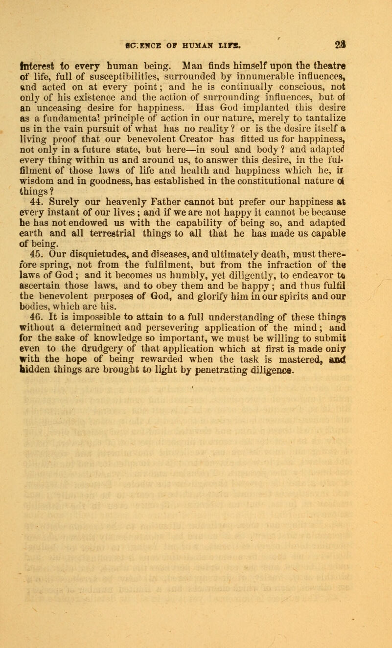 Interest to every human being. Man finds himself upon the theatre of life, full of susceptibilities, surrounded by innumerable influences, vind acted on at every point; and he is continually conscious, not only of his existence and the action of surrounding influences, but of an unceasing desire for happiness. Has God implanted this desire as a fundamental principle of action in our nature, merely to tantalize us in the vain pursuit of what has no reality ? or is the desire itself a living proof that our benevolent Creator has fitted us for happiness, not only in a future state, but here—in soul and body ? and adapted every thing within us and around us, to answer this desire, in the ful- filment of those laws of life and health and happiness which he, il wisdom and in goodness, has established in the constitutional nature ol things ? 44. Surely our heavenly Father cannot but prefer our happiness at every instant of our lives ; and if we are not happy it cannot be because he has not endowed us with the capability of being so, and adapted earth and all terrestrial things to all that he has made us capable of being. 45. Our disquietudes, and diseases, and ultimately death, must there- fore spring, not from the fulfilment, but from the infraction of the laws of God; and it becomes us humbly, yet diligently, to endeavor t<i ascertain those laws, and to obey them and be happy; and thus fulfil the benevolent purposes of God, and glorify him in our spirits and our bodies, which are his. 46. It is impossible to attain to a full understanding of these things without a determined and persevering application of the mind; and for the sake of knowledge so important, we must be willing to submit even to the drudgery of that application which at first is made only With the hope of being rewarded when the task is mastered, and hidden things are brought to light by penetrating diligence.