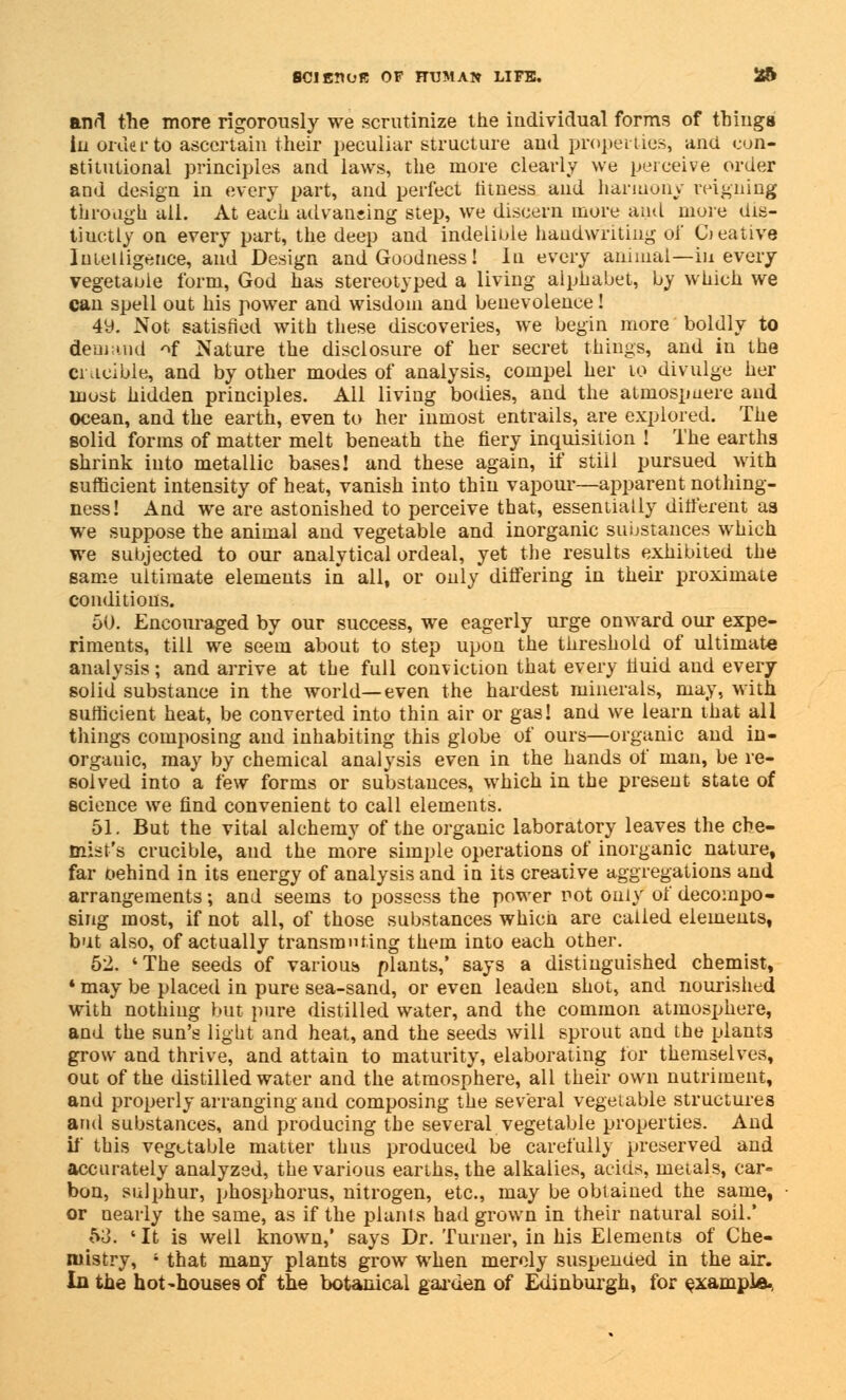 and the more rigorously we scrutinize the individual forms of things In order to ascertain their peculiar structure and properties, and con- stitutional principles and laws, the more clearly we perceive order and design in every part, and perfect fitness and harmony reigning through all. At each advancing step, we discern more and more dis- tinctly on every part, the deep and indelible handwriting oi' Creative Intelligence, and Design and Goodness! In every annual—in every vegetable form, God has stereotyped a living alphabet, by which we can spell out his power and wisdom and benevolence! 4y. Not satisfied with these discoveries, we begin more boldly to demand ^f Nature the disclosure of her secret things, and in the crucible, and by other modes of analysis, compel her to divulge her most hidden principles. All living bodies, and the atmospaere and ocean, and the earth, even to her inmost entrails, are explored. The solid forms of matter melt beneath the fiery inquisition ! The earths shrink into metallic bases! and these again, if stiil pursued with sufficient intensity of heat, vanish into thin vapour—apparent nothing- ness! And we are astonished to perceive that, essentially different aa we suppose the animal and vegetable and inorganic substances which we subjected to our analytical ordeal, yet the results exhibited the same ultimate elements in all, or only differing in their proximate conditions. 50. Encouraged by our success, we eagerly urge onward our expe- riments, till we seem about to step upon the threshold of ultimate analysis; and arrive at the full conviction that every fiuid aud every solid substance in the world—even the hardest minerals, may, with sufficient heat, be converted into thin air or gas! and we learn that all things composing and inhabiting this globe of ours—organic and in- organic, may by chemical analysis even in the hands of man, be re- solved into a few forms or substances, which in the present state of science we find convenient to call elements. 51. But the vital alchemy of the organic laboratory leaves the che- mist's crucible, and the more simple operations of inorganic nature, far behind in its energy of analysis and in its creative aggregations and arrangements; and seems to possess the power not only of decompo- sing most, if not all, of those substances which are called elements, but also, of actually transmuting them into each other. 52. 'The seeds of various plants,' says a distinguished chemist, * may be placed in pure sea-sand, or even leaden shot, and nourished with nothing but pure distilled water, and the common atmosphere, and the sun's light and heat, and the seeds will sprout and the plants grow and thrive, and attain to maturity, elaborating for themselves, out of the distilled water and the atmosphere, all their own nutriment, and properly arranging and composing the several vegetable structures and substances, and producing the several vegetable properties. And if this vegetable matter thus produced be carefully preserved and accurately analyzed, the various earths, the alkalies, acids, metals, car- bon, sulphur, phosphorus, nitrogen, etc., may be obtained the same, or nearly the same, as if the plants had grown in their natural soil.' 53. 'It is well known,' says Dr. Turner, in his Elements of Che- mistry, 4 that many plants grow when merely suspended in the air. In the hot-houses of the botanical garden of Edinburgh, for example-,