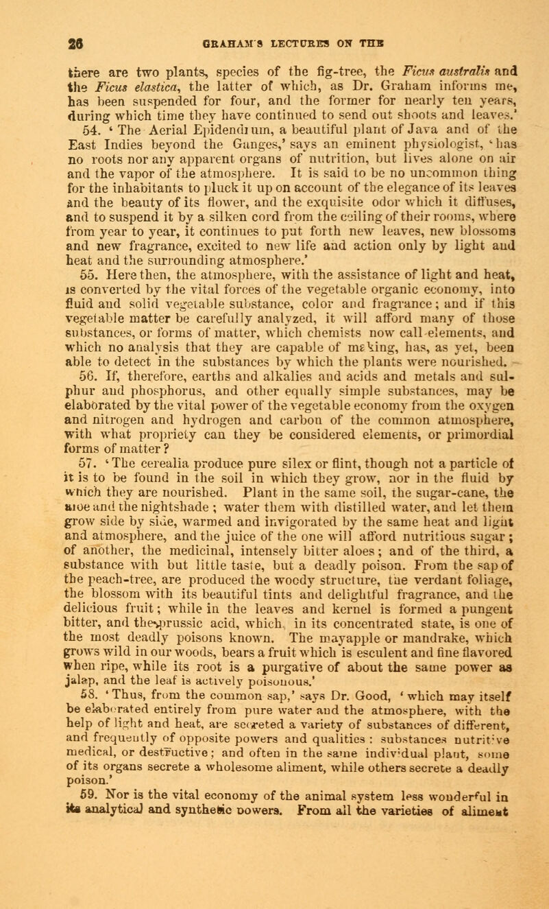 there are two plants, species of the fig-tree, the Ficm australi* and the Ficus elastica, the latter of which, as Dr. Graham informs me, has been suspended for four, and the former for nearly ten years, during which time they have continued to send out shoots and leaves.' 54. ' The Aerial Epidendium, a beautiful plant of Java and of the East Indies beyond the Ganges,' says an eminent physiologist, - has no roots nor any apparent organs of nutrition, but lives alone on air and the vapor of the atmosphere. It is said to be no uncommon thing for the inhabitants to pluck it up on account of the elegance of its leaves and the beauty of its flower, and the exquisite odor which it diffuses, and to suspend it by a silken cord from the cjiling of their rooms, where from year to year, it continues to put forth new leaves, new blossoms and new fragrance, excited to new life and action only by light and heat and the surrounding atmosphere.' 55. Here then, the atmosphere, with the assistance of light and heat, is converted by the vital forces of the vegetable organic economy, into fluid and solid vegetable substance, color and fragrance; and if this vegetable matter be carefully analyzed, it will afford many of those substances, or forms of matter, which chemists now call elements, and which no analysis that they are capable of making, has, as yet, been able to detect in the substances by which the plants were nourished. 56. If, therefore, earths and alkalies and acids and metals and sul- phur and phosphorus, and other equally simple substances, may be elaborated by the vital power of the vegetable economy from the oxygen and nitrogen and hydrogen and carbon of the common atmosphere, with what propriety can they be considered elements, or primordial forms of matter ? 57. ' The cerealia produce pure silex or flint, though not a particle of it is to be found in the soil in which they grow, nor in the fluid by wnich they are nourished. Plant in the same soil, the sugar-cane, the aioe and the nightshade ; water them with distilled water, and let them grow side by side, warmed and invigorated by the same heat and light and atmosphere, and the juice of the one will afford nutritious sugar ; of another, the medicinal, intensely bitter aloes; and of the third, a substance with but little taste, but a deadly poison. From the sap of the peach-tree, are produced the woody structure, the verdant foliage, the blossom with its beautiful tints and delightful fragrance, and the delicious fruit; while in the leaves and kernel is formed a pungent bitter, and the%prussic acid, which, in its concentrated state, is one of the most deadly poisons known. The may apple or mandrake, which grows wild in our woods, bears a fruit which is esculent and fine flavored when ripe, while its root is a purgative of about the same power as jalap, and the leaf is actively poisonous.' 58. 'Thus, from the common sap,' ^ays Dr. Good, 'which may itself be elaborated entirely from pure water aud the atmosphere, with the help of light and heat, are secreted a variety of substances of different, and frequently of opposite powers and qualities : substances nutrit;ve medical, or destructive; and often in the same indiv;dual plant, some of its organs secrete a wholesome aliment, while others secrete a deadly poison.' 59. Nor is the vital economy of the animal system less wonderful in its analytical and synthetic cowers. From all the varieties of alimeMt