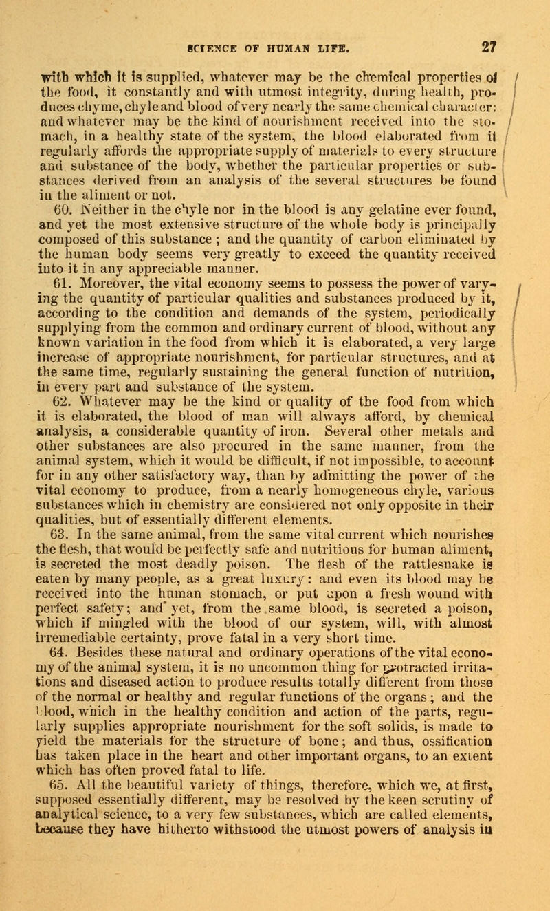 with which it is supplied, whatever may be the cfremical properties oJ the food, it constantly and with utmost integrity, during' health, pro- duces chyme, chyle and blood of very nearly the same chemical character; and whatever may be the kind of nourishment received into the sto- mach, in a healthy state of the system, the blood elaborated from il regularly affords the appropriate supply of materials to every structure and substance of the body, whether the particular properties or sub- stances derived from an analysis of the several structures be found iu the aliment or not. 60. Neither in the chyle nor in the blood is any gelatine ever found, and yet the most extensive structure of the whole body is principally composed of this substance ; and the quantity of carbon eliminated by the human body seems very greatly to exceed the quantity received into it in any appreciable manner. 61. Moreover, the vital economy seems to possess the power of vary- ing the quantity of particular qualities and substances produced by it, according to the condition and demands of the system, periodically supplying from the common and ordinary current of blood, without any known variation in the food from which it is elaborated, a very large increase of appropriate nourishment, for particular structures, and at the same time, regularly sustaining the general function of nutrition, in every part and substance of the system. 62. Whatever may be the kind or quality of the food from which it is elaborated, the blood of man will always afford, by chemical analysis, a considerable quantity of iron. Several other metals and other substances are also procured in the same manner, from the animal system, which it would be difficult, if not impossible, to account for in any other satisfactory way, than by admitting the power of the vital economy to produce, from a nearly homogeneous chyle, various substances which in chemistry are considered not only opposite in their qualities, but of essentially different elements. 63. In the same animal, from the same vital current which nourishes the flesh, that would be perfectly safe and nutritious for human aliment, is secreted the most deadly poison. The flesh of the rattlesnake is eaten by many people, as a great luxury: and even its blood may be received into the human stomach, or put upon a fresh wound with perfect safety; and* yet, from the same blood, is secreted a poison, which if mingled with the blood of our system, will, with almost irremediable certainty, prove fatal in a very short time. 64. Besides these natural and ordinary operations of the vital econo- my of the animal system, it is no uncommon thing- for j^otracted irrita- tions and diseased action to produce results totally different from those of the normal or healthy and regular functions of the organs ; and the Hood, which in the healthy condition and action of the parts, regu- larly supplies appropriate nourishment for the soft solids, is made to yield the materials for the structure of bone; and thus, ossification has taken place in the heart and other important organs, to an extent which has often proved fatal to life. 65. All the beautiful variety of things, therefore, which we, at first, supposed essentially different, may be resolved by the keen scrutiny of analytical science, to a very few substances, which are called elements, because they have hitherto withstood the utmost powers of analysis in