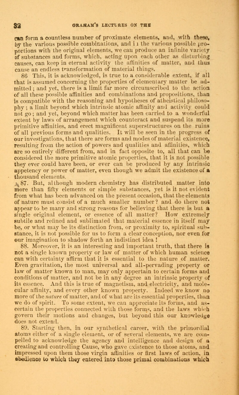 C»n form a countless number of proximate elements, and, with these, by the various possible combinations, and ii the various possible pro- portions with the original elements, wecau produce an infinite variety of substances and forms, which, acting upon each other as disturbing causes, can keep in eternal activity the affinities of matter, and thus cause an endless transformation of material things. 86 This, it is acknowledged, is true to a considerable extent, if all that is assumed concerning the properties of elementary matter be ad- mitted ; and yet, there is a limit far more circumscribed to the action of all these possible affinities and combinations and propositions, than is compatible with the reasoning and hypotheses of atheistical philoso- phy ; a limit beyond which intrinsic atomic affinity and activity could not go; and yet, beyond which matter has been carried to a wonderful extent by laws of arrangement which counteract and suspend its more primitive affinities, and erect magnificent superstructures on the ruins of all previous forms and qualities. It will be seen in the progress of our investigations, that there are forms and modes of material existence, resulting from the action of powers and qualities and affinities, which are so entirely different from, and in fact opposite to, all that can be considered the more primitive atomic properties, that it is not possible they ever could have been, or ever can be produced by any intrinsic appetency or power of matter, even though we admit the existence of a thousand elements. ^87. But, although modern chemistry has distributed matter into more than fifty elements or simple substances, yet is it not evident from what has been advanced on the present occasion, that the elements of nature must consist of a much smaller number? and do there not appear to be many and strong reasons for believing that there is but a single original element, or essence of all matter? How extremely subtile and refined and sublimated that material essence in itself may be, or what may be its distinction from, or proximity to, spiritual suIn- stance, it is not possible for us to form a clear conception, nor even for our imagination to shadow forth an indistinct idea ! 88. Moreover, it is an interesting and important truth, that there is not a single known property or law of matter of which human science can with certainty affirm that it is essential to the nature of matter. Even gravitation, the most universal and all-pervading property or law of matter known to man, may only appertain to certain forms and conditions of matter, and not be in any degree an intrinsic property of its essence. And this is true of magnetism, and electricity, and mole- cular affinity, and every other known property. Indeed we know no more of the nature of matter, and of what are its essential properties, than we do of spirit. To some extent, we can appreciate its forms, and as- certain the properties connected with those forms, and the laws which govern their motions and changes, but beyond this our knowledge does not extend. 80. Starting then, in our synthetical career, with the primordial atoni3 either of a single element, or of several elements, we are com- pelled to acknowledge the agency and intelligence and design of a creating and controlling Cause, who gave existence to those atoms, and impressed upon them those virgin affinities or first laws of action, in obedience to which they entered into those primal combinations which