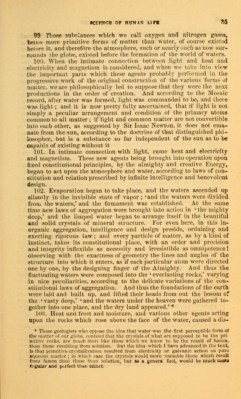 PCIT.1JCH OP HUMAN LI TX S5 99 Those subs lances which we call oxygen and nitrogen gases, bein<r more in'imitive forms of matter than water, of course existed belore- it, and therefore the atmosphere, such or nearly such as now sur- rounds the globe, existed before the formation of the world of waters. 100. When the intimate connection between .light and heat and electricity and magnetism is considered, and when we take into view the important parts which these agents probably performed in the progressive work of the original construction of the various forms of matter, we are philosophically led to suppose that they were the next productions in the order of creation. And according to the Mosaic record, after water was formed, light was commanded to be, and there was light; and it is now pretty fully ascertained, that if light is not simply a peculiar arrangement and condition of the primary atoms common to all matter ; if light and common matter are not convertible into each other, as suggested by Sir Isaac Newton, it does not ema- nate from the sun, according to the doctrine of that distinguished phi- losopher, but is a substance so far independent of the sun as to be capable of existing without it 101. In intimate connection with light, came heat and electricity and magnetism. These new agents being brought into operation upon fixed constitutional principles, by the almighty and creative Energy, began to act upon the atmosphere and water, according to laws of con- stitution and relation prescribed by infinite intelligence and benevolent design. 102. Evaporation began to take place, and the waters ascended up silently in the invisible state of vapor ; 'and the waters were divided from the waters,' and the firmament was established. At the same time new laws of aggregation were brought into action in ' the mighty deep,' and the limped water began to arrange itself in the beautiful and solid crystals of mineral structure. For even here, in this in- organic aggregation, intelligence and design preside, ordaining and exerting rigorous law; and every particle of matter, as by a kind of instinct, takes its constitutional place, with an order and precision and integrity inflexible as necessity and irresistible as omnipotence! observing with the exactness of geometry the lines and angles of the structure into which it enters, as if each particular atom were directed one by one, by the designing finger of the Almighty. And thus the fluctuating waters were composed into the ' everlasting rocks,' varying in nice peculiarities, according to the delicate variations of the con- stitutional laws of aggregation. And thus the foundations of the earth were laid and built up, and lifted their heads from out the bosom of the ' vasty deep,' ' and the waters under the heaven were gathered to- gether into one place, and the dry land appeared.' * 103. Heat and frost and moisture, and various other agents acting upon the rocks which rose above the face of the water, caused a dis- * Those geologists who oppose the idea that water was the first perceptible form of the matter of our globe, contend that the crystals of what are supposed to be the pri- mitive rocks, are much more like those which we know to be the result of fusion, tlian those resulting from solution. But the idea which I have advanced in the text, is that primitive crystallization resulted from electricity or galvanic action on pure aqueous matter ; in which case the crystals would more Tesemble those which result from fusion than those from solution, but as a genera fact, would be much mora regular and perfect than either.