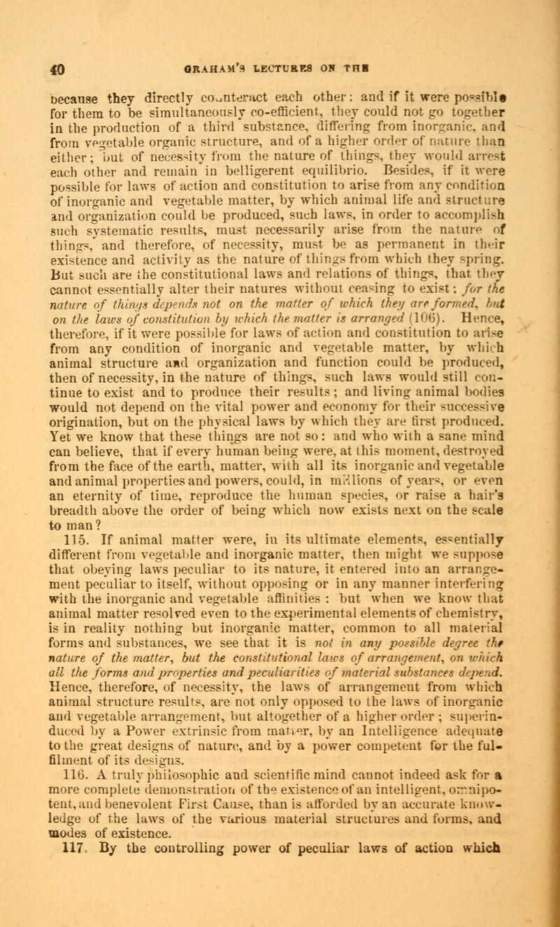 40 GRAHAM'S 1KCTURR8 OH THE because they directly counteract each other: and if it were possible for them to be simultaneously co-efficient, they could not go together in the production of a third substance, differing from inorganic, and from vegetable organic structure, and of a higher order of nature than either; hut of necessity from the nature of things, they would arrest each other and remain in belligerent equilibrio. Besides, if it were possible for laws of action and constitution to arise from any condition of inorganic and vegetable matter, by which animal life and structure and organization could be produced, such laws, in order to accomplish such systematic results, must necessarily arise from the nature of things, and therefore, of necessity, must be as permanent in their existence and activity as the nature of things from which they spring. But such are the constitutional laws and relations of things, that they cannot essentially alter their natures without ceasing to exist: for the nature of things depends not on the matter of which they are formed, hut on the laws of constitution by which the matter is arranged (106). Hence, therefore, if it were possible for laws of action and constitution to arise from any condition of inorganic and vegetable matter, by which animal structure and organization and function could be produced, then of necessity, in the nature of things, such laws would still con- tinue to exist and to produce their results; and living animal bodies would not depend on the vital power and economy for their successive origination, but on the physical laws by which they are first produced. Yet we know that these things are not so: and who with a sane mind can believe, that if every human being were, at this moment, destroyed from the face of the earth, matter, with all its inorganic and vegetable and animal properties and powers, could, in millions of years, or even an eternity of time, reproduce the human species, or raise a hair's breadth above the order of being which now exists next on the scale to man? 115. If animal matter were, in its ultimate elements, essentially different from vegetable and inorganic matter, then might we suppose that obeying laws peculiar to its nature, it entered into an arrange- ment peculiar to itself, without opposing or in any manner interfering with the inorganic and vegetable affinities : but when we know that animal matter resolved even to the experimental elements of chemistry, is in reality nothing but inorganic matter, common to all material forms and substances, we see that it is not in any possible degree tht nature of the matter, but the constitutional laics of arrangement, on which all the forms and properties and peculiarities of material substances depend. Hence, therefore, of necessity, the laws of arrangemeut from which animal structure residts, are not only opposed to the laws of inorganic and vegetable arrangement, but altogether of a higher order ; superin- duced by a Power extrinsic from rnatier, by an Intelligence adequate to the great designs of nature, and by a power competent for the ful- filment of its designs. 116. A truly philosophic and scientific mind cannot indeed ask for a more complete demonstration of the existence of an intelligent, omnipo- tent, mid benevolent First Cause, than is afforded by an accurate know- ledge of the laws of the various material structures and forms, and modes of existence.