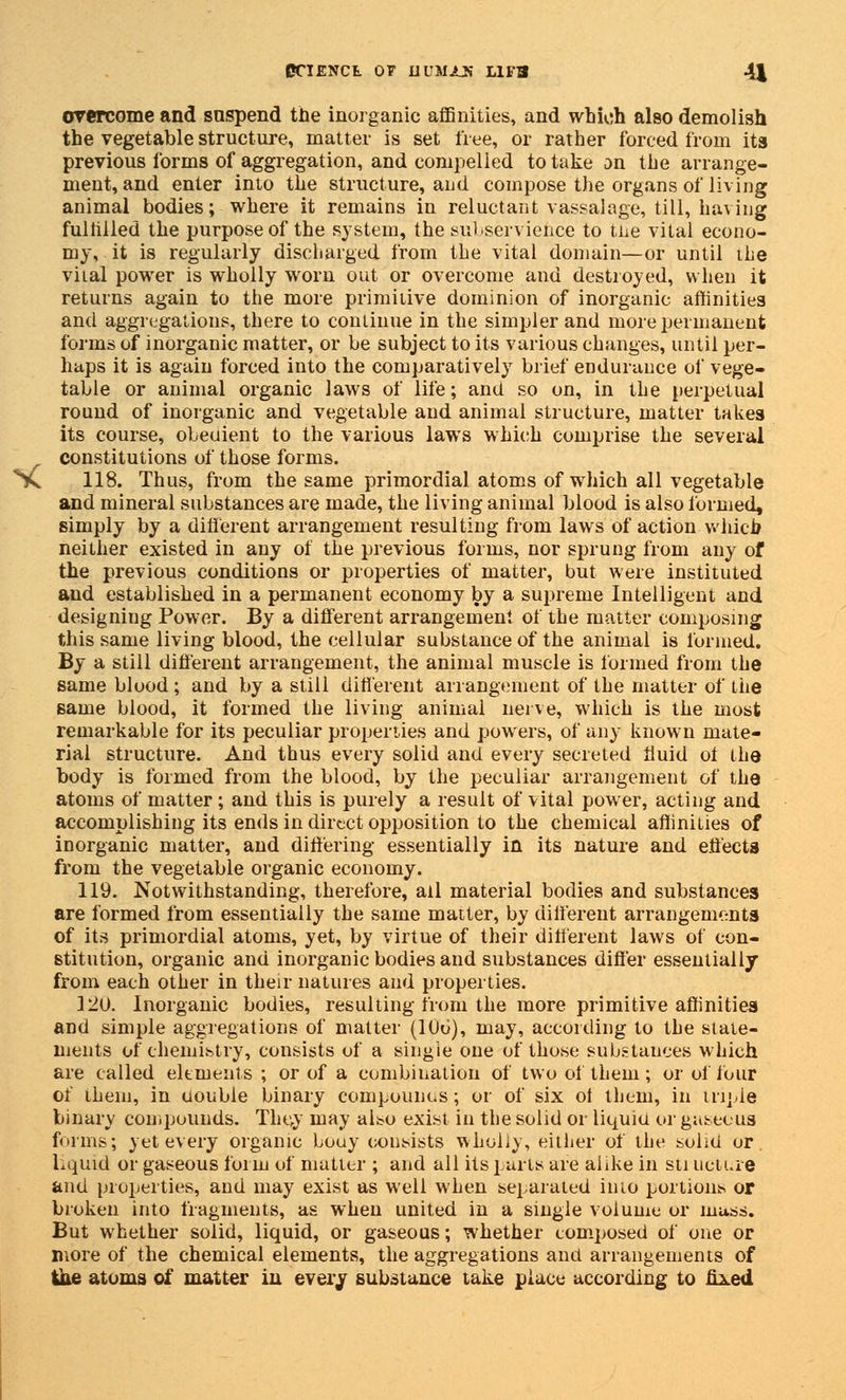 overcome and suspend the inorganic affinities, and which also demolish the vegetable structure, matter is set free, or rather forced from its previous forms of aggregation, and compelled to take an the arrange- ment, and enter into the structure, and compose the organs of living animal bodies; where it remains in reluctant vassalage, till, having fulfilled the purpose of the system, the subservience to the vital econo- my, it is regularly discharged from the vital domain—or until ihe vital power is wholly worn out or overcome and destroyed, when it returns again to the more primitive dominion of inorganic affinities and aggregations, there to continue in the simpler and more permanent forms of inorganic matter, or be subject to its various changes, until per- haps it is again forced into the comparatively brief endurance of vege- table or animal organic laws of life; and so on, in the perpetual rouud of inorganic and vegetable and animal structure, matter takes its course, obeuient to the various laws which comprise the several constitutions of those forms. 118. Thus, from the same primordial atoms of which all vegetable and mineral substances are made, the living animal blood is also formed, simply by a different arrangement resulting from laws of action which neither existed in any of the previous forms, nor sprung from any of the previous conditions or properties of matter, but were instituted aud established in a permanent economy by a supreme Intelligent and designing Power. By a different arrangement of the matter composing this same living blood, the cellular substance of the animal is formed. By a still different arrangement, the animal muscle is formed from the same blood ; and by a still different arrangement of the matter of the same blood, it formed the living animal nerve, which is the most remarkable for its peculiar properties and powers, of any known mate- rial structure. And thus every solid and every secreted fluid of the body is formed from the blood, by the peculiar arrangement of the atoms of matter ; and this is purely a result of vital power, acting and accomplishing its ends in direct opposition to the chemical affinities of inorganic matter, and differing essentially in its nature and effects from the vegetable organic economy. 119. Notwithstanding, therefore, ail material bodies and substances are formed from essentially the same matter, by different arrangements of its primordial atoms, yet, by virtue of their different laws of con- stitution, organic and inorganic bodies and substances differ essentially from each other in their natures and properties. 120. Inorganic bodies, resulting from the more primitive affinities and simple aggregations of matter (106), may, according to the state- ments of chemistry, consists of a single one of those substances which are called elements ; or of a combination of two of tliem; or of four of them, in uouble binary compounds; or of six of tliem, in triple binary compounds. They may also exist in the solid or liquid or gaseous forms; yet every organic bouy consists wholly, either of the solid or liquid or gaseous form of matter ; and all its parts are alike in sti ucture and properties, and may exist as well when separated into portions or broken into fragments, as when united in a single volume or mass. But whether solid, liquid, or gaseous; whether composed of one or more of the chemical elements, the aggregations and arrangements of ihe atoms of matter in every substance take place according to fixed