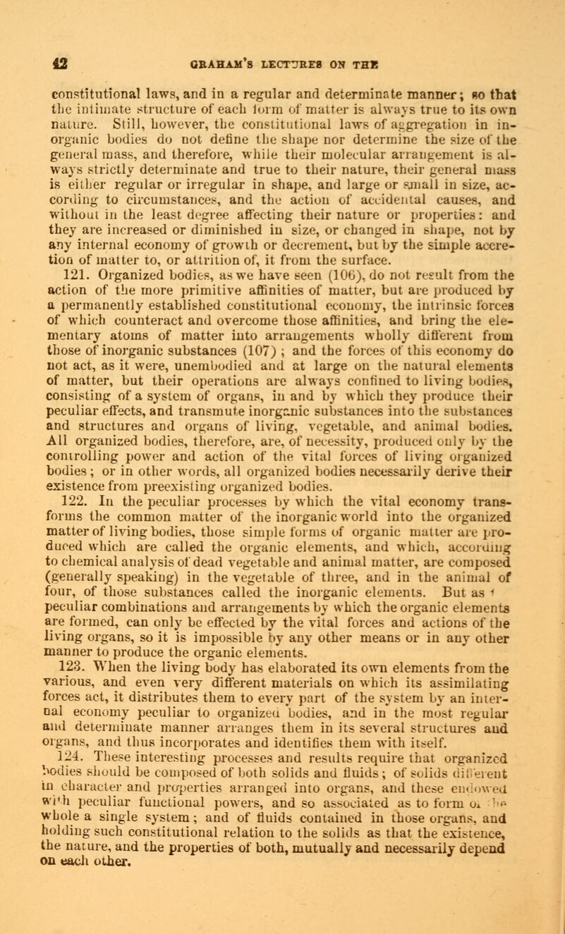 constitutional laws, and in a regular and determinate manner; bo that the intimate structure of each form of matter is always true to its own nature. Still, however, the constitutional laws of aggregation in in- organic bodies do not define the shape nor determine the size of the general mass, and therefore, while their molecular arrangement is al- ways strictly determinate and true to their nature, their general mass is either regular or irregular in shape, and large or sjnall in size, ac- cording to circumstances, and the action of accidental causes, and without in the least degree affecting their nature or properties: and they are increased or diminished in size, or changed in shape, not by any internal economy of growth or decrement, but by the simple accre- tion of matter to, or attrition of, it from the surface. 121. Organized bodies, as we have seen (106), do not result from the action of the more primitive affinities of matter, but are produced by a permanently established constitutional economy, the intrinsic forces of which counteract and overcome those affinities, and bring the ele- mentary atoms of matter into arrangements wholly different from those of inorganic substances (107) ; and the forces of this economy do not act, as it were, unembudied and at large on the natural elements of matter, but their operations are always confined to living bodies, consisting of a system of organs, in and by which they produce their peculiar effects, and transmute inorganic substances into the substances and structures and organs of living, vegetable, and animal bodies. All organized bodies, therefore, are, of necessity, produced only by the controlling power and action of the vital forces of living organized bodies; or in other words, all organized bodies necessarily derive their existence from preexisting organized bodies. 122. In the peculiar processes by which the vital economy trans- forms the common matter of the inorganic world into the organized matter of living bodies, those simple forms of organic matter are pro- duced which are called the organic elements, and which, according to chemical analysis of dead vegetable and animal matter, are composed (generally speaking) in the vegetable of three, and in the animal of four, of those substances called the inorganic elements. But as 1 peculiar combinations and arrangements by which the organic elements are formed, can only be effected by the vital forces and actions of the living organs, so it is impossible by any other means or in any other manner to produce the organic elements. 123. When the living body has elaborated its own elements from the various, and even very different materials on which its assimilating forces act, it distributes them to every part of the system by an inter- nal economy peculiar to organized bodies, and in the most regular and determinate manner arranges them in its several structures and organs, and thus incorporates and identifies them with itself. 124. These interesting processes and results require that organized bodies should be composed of both solids and fluids; of solids different in character and properties arranged into organs, and these endowed with peculiar functional powers, and so associated as to form oA W whole a single system; and of fluids contained in those organs, and holding such constitutional relation to the solids as that the existence, the nature, and the properties of both, mutually and necessarily depend on each other.