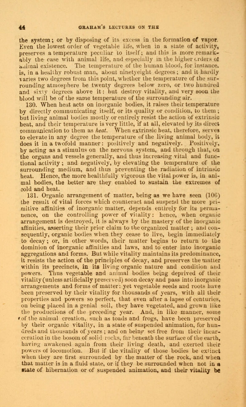 the system; or by disposing of its excess in the formation of vapor. Even the lowest order of vegetable life, when in a state of activity, preserves a temperature peculiar to itself; and this is more remark- ably the case with animal life, and especially in the higher orders ol animal existence. The temperature of the human blood, for instance. is, in a healthy robust man, about ninetyeight degrees; and it hardly varies two degrees from this point, whether the temperature of the sur- rounding atmosphere be twenty degrees below zero, or two hundred and sixty degrees above it: but destroy vitality, and very soon the blood will be of the same temperature of the surrounding air. 130. When heat acts on inorganic bodies, it raises their temperature by directly communicating itself, or its quality or condition, to them ; but living'animal bodies mostly or entirely resist the action of extrinsic heat, and their temperature is very little, if at all, elevated by its direct communication to them as heat. When extrinsic heat, therefore, serves to elevate in any degree the temperature of the living animal body, it does it in a twofold manner: positively and negatively. Positively, by acting as a stimulus on the nervous system, and through that, on the organs and vessels generally, and thus increasing vital and func- tional activity ; and negatively, by elevating the temperature of the surrounding medium, and thus preventing the radiation of intrinsic heat. Hence, the more healthfully vigorous the vital power is, in ani- mal bodies, the better are they enabled to sustain the extremes of cold and heat. 131. Organic arrangement of matter, being as we have seen (10G) the result of vital forces which counteract and suspend the more pri- mitive affinities of inorganic matter, depends entirely for its perma- nence, on the controlling power of viiality: hence, when organic arrangement is destroyed, it is always by the mastery of the inorganic affinities, asserting their prior claim to the organized matter ; and con- sequently, organic bodies when they cease to live, begin immediately to decay; or, in other words, their matter begins to return to the dominion of inorganic affinities and laws, and to enter into inorganic aggregations and forms. But while vitality maintains its predominance, it resists the action of the principles of decay, and preserves the matter within its precincts, in its living organic nature and condition and powers. Thus vegetable and animal bodies being deprived of their vitality (unless artificially preserved) soon decay and pass into inorganic arrangements and forms of matter: yet vegetable seeds and roots have been preserved by their vitality for thousands of years, with all their properties and powers so perfect, that even after a lapse of centuries, on being placed in a genial soil, they have vegetated, and grown like the productions of the preceding year. And, in like manner, some * of the animal creation, such as toads and frogs, have been preserved by their organic vitality, in a state of suspended animation, for hun- dreds and thousands of years ; and on beinp' set free from their incar- ceration iu the bosom of solid rocks, far beneath the surface of the earth, having awakened again from their living death, and exerted their powers ol locomotion. But if the vitality of those bodies be extinct when they are first surrounded by the matter of the rock, and when that matter is in a fluid state, or if they be surrounded when not in a •tate of hibernation or of suspended animation, and their vitality be