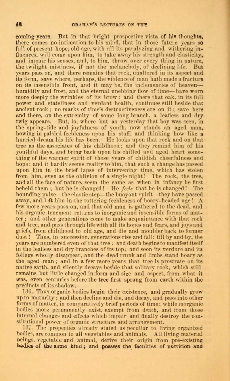 coming years. Bnt in that bright prospective vista of hi thonghtu, there comes no intimation to his mind, that in those futne years so full of present hope, old age, with all its paralyzing and withering in- fluences, will come upon him, to take away his strength and elasticity, and impair his senses, and, to him, throw over every thing in nature, the twilight mistiness, if not the melancholy, of declining life. But years pass on, and there remains that rock, unaltered in its aspect and its form, save where, perhaps, the violence of man hath made a fracture on its insensible front, and it may be, t'he inclemencies of heaven— humidity and frost, and the eternal unebbing flow of time—have worn more deeply the wrinkles of its brow : and there that oak. in its full power and stateliness and verdant health, continues still beside tliat ancient rock ; no marks of time's destructiveness are on it; save here and there, on the extremity of some long branch, a leafless and dry twig appears. But, lo, where but as yesterday that boy was seen, in the spring-tide and joyfulness of youth, now stands an aged man, bowing in palsied feebleness upon his staff, and thinking how like a hurried dream his life has been. He looks upon that rock and on that tree as the associates of his childhood; and they remind him of his youthful days, and bring back upon his chilled and aged heart some- thing of the warmer spirit of those years of childish cheerfulness and hope: and it hardly seems reality to him, that such a change has passed upon him in the brief lapse of intervening time, which has stolen from him, even as the oblivion of a singl night! The rock, the tree, a*id all the face of nature, seem the same as when in infancy he first beheld them ; but he is changed! He feels that he is changed ! The bounding pulse—the elastic step—the buoyant spirit—they have passed away, and 1 ft him in the tottering feebleness of hoary-headed age! A few more years pass on, and that old man is gathered to the dead, and his organic tenement returns to inorganic and insensible forms of mat- ter; and other generations come to make acquaintance with that rock and tree, and pass through life with all its hopes and fears, and joys and griefs, from childhood to old age, and die and moulder back to former dust! Thus, in succession, generations rise and fall: till by and by, the years are numbered even of that tree, and death begins to manifest itself in the leafless and dry branches of its top; and soon its verdure and its foliage wholly disappear, and the dead trunk and limbs stand hoary as the aged man; and in a few more years that tree is prostrate on its native earth, and silently decays beside that solitary rock, which still remains but little changed in form and size and aspect, from what it was, even centuries before the tree first sprang from earth within the precincts of its shadow. 136. Thus organic bodies begin their existence, and gradually grow up to maturity ; and then decline and die, and decay, and pass into other forms of matter, in comparatively brief periods of time; while inorganic bodies more permanently exist, exempt from death, and from those internal changes and effects which impair and finally destroy the con- stitutional power of organic structure and arrangement. 137. The properties already stated as peculiar to living organized bodies, are common to all vegetables and animals. All living material oeings, vegetable and animal, derive their origin from pre-existing bodies of the same kind: and possess the faculties of nutrition and