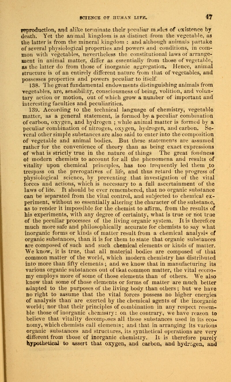 reproduction, and alike terminate their peculiar nudes of existence by death, Yet the animal kingdom is as distinct from the vegetable, as the latter is from the mineral kingdom : and although animals partake of several physiological properties and powers and conditions, in com- mon with vegetables, nevertheless tbe constitutional laws of arrange- ment in animal matter, differ as essentially from those of vegetable, as the latter do from those of inorganic aggregation. Hence, animal Btructure is of an entirely different nature froin that of vegetables, and possesses properties and powers peculiar to itself. 138. The great fundamental endowments distinguishing animals from vegetables, are, sensibility, consciousness of being, volition, and volun- tary action or motion, out of which grow a number of important and interesting faculties and peculiarities. 139. According to the technical language of chemistry, vegetable matter, as a general statement, is formed by a peculiar combination of carbon, oxygen, and hydrogen ; while animal matter is formed by a peculiar combination of nitrogen, oxygen, hydrogen, and carbon. Se- veral other simple substances are also said to enter into the composition of vegetable and animal bodies. But these statements are assumed rather for the convenience of theory than as being exact expressions of what is strictly true in the nature of things The great fondness ot modern chemists to account for all the phenomena and results of vitality upon chemical principles, has too lrequently led them #to trespass on the prerogatives of life, and thus retard the progress of physiological science, by preventing that investigation of the vital forces and actions, which is necessary to a full ascertainment of the laws of life. Tt should be ever remembered, that no organic substance can be separated from the vital control, and subjected to chemical ex- periment, without so essentially altering the character of the substance, as to render it impossible for the chemist to affirm, from the results of his experiments, with any degree of certainty, what is true or not true of the peculiar processes of the living organic system. It is therefore much more safe and philosophically accurate for chemists to say what inorganic forms or kinds of matter result from a chemical analysis of organic substances, than it is for them to state that organic substances are composed of such and such chemical elements or kinds of matter. We know, it is true, that all material bodies are composed of that common matter of the world, which modern chemistry has distributed into more than fifty elements; and we know that in manufacturing its various organic substances out of tkat common matter, the vital econo- my employs more of some of those elements than of others. We also know that some of those elements or forms of matter are much better adapted to the purposes of the living body than others; but we have no right to assume that the vital forces possess no higher energies of analysis than are exerted by the chemical agents of the inorganic world; nor that their principles of combination in any respect resem- ble those of inorganic chemistry: on the contrary, we have reason to believe that vitality decomposes all those substances used in its eco- nomy, which chemists call elements; and that in arranging its various organic substances and structures, its synthetical operations are very different from those of inorganic chemistry. It is therefore purely Ivypothetical to assert that oxygen, and carbon, and hydrogen, and