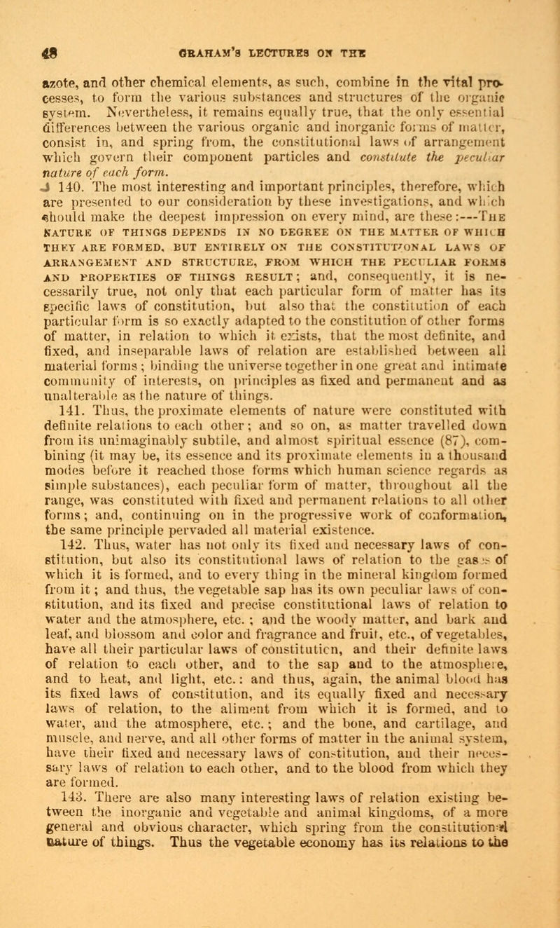 azote, and other chemical elements, as such, combine in the vital pro* cesses, to form tlie various substances and structures of (he organic system. Nevertheless, it remains equally true, that the only essential differences between the various organic and inorganic forms of ma consist in, and spring from, the constitutional laws of arrangement which govern their eompouent particles and constitute the peculiar nature of each form. J 140. The most interesting and important principles, therefore, which are presented to our consideration by these investigations, and which should make the deepest impression on every mind, are these:—The Katcre of things depends in no degree on the matter of WHRH THEY ARE FORMED, BUT ENTIRELY ON THE CONSTITUTIONAL LAWS OF ARRANGEMENT AND STRUCTURE, FROM WHICH THE PECULIAR FORMS and properties of tiiings result; and, consequently, it is ne- cessarily true, not only that each particular form of matter has its specific laws of constitution, but also that the constitution of each particular form is so exactly adapted to the constitution of ether forms of matter, in relation to which it. exists, that the most definite, and fixed, and inseparable laws of relation are established between ali material forms; binding the universe together in one great and intimate community of interests, on principles as fixed and permanent and as unalterable as the nature of things. 141. Thus, the proximate elements of nature were constituted with definite relations to each other; and so on, as matter travelled down from its unimaginably subtile, and almost spiritual essence (87), com- bining (it may be, its essence and its proximate elements in a thousand modes before it reached those forms which human science regards as simple substances), each peculiar form of matter, throughout all the range, was constituted with fixed and permanent relations to all other forms; and, continuing on in the progressive work of conformaiion, the same principle pervaded all material existence. 142. Thus, water has not only its fixed and necessary laws of con- stitution, but also its constitutional laws of relation to the e.as •.- of which it is formed, and to every thing in the mineral kingdom formed from it; and thus, the vegetable sap lias its own peculiar laws of con- stitution, and its fixed and precise constitutional laws of relation to water and the atmosphere, etc. ; and the woody matter, and bark and leaf, and blossom and color and fragrance and fruit, etc., of vegetables, have all their particular laws of constituticn, and their definite laws of relation to each other, and to the sap and to the atmosphere, and to heat, and light, etc.: and thus, again, the animal blood has its fixed laws of constitution, and its equally fixed and necessary laws of relation, to the aliment from which it is formed, and to water, and the atmosphere, etc.; and the bone, and cartilage, and muscle, and nerve, and all other forms of matter in the animal system, have their fixed and necessary laws of constitution, and their neces- sary laws of relation to each other, and to the blood from which they are formed. 143. There are also many interesting laws of relation existing be- tween the inorganic and vegetable and animal kingdoms, of a more general and obvious character, which spring from the constitution^ nature of things. Thus the vegetable economy has its relations to the