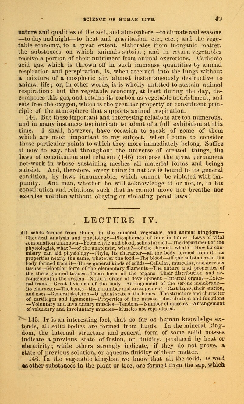 nature and qualities of the soil, and atmosphere*— to climate and seasons —to day and night—to heat and gravitation, etc., etc.; and the vege- table economy, to a great extent, elaborates from inorganic matter, the substances on which animals subsist; and in retain vegetables receive a portion of their nutriment from animal excretions. Carbonic acid gas, which is thrown off in such immense quantities by animal respiration and perspiration, is, when received into the 1 ungs without a mixture of atmospheric air, almost instantaneously destructive to animal life; or, in other words, it is wholly unfitted to sustain animal respiration: but the vegetable economy, at least during the day, de- composes this gas, and retains its carbon as vegetable nourishment, and sets free the oxygen, which is the peculiar property or constituent prin- ciple of the atmosphere that supports animal respiration. 144. But these important and interesting relations are too numerous, and in many instances too intricate to admit of a full exhibition at this time. I shall, however, have occasion to speak of some of them which are most important to my subject, when I come to consider those particular points to which they more immediately belong. Suffice it now to say, that throughout the universe of created things, the laws of constitution and relation (146) compose the great permanent net-work in whose sustaining meshes all material forms and beings subsist. And, therefore, every thing in nature is bound to its general condition, by laws innumerable, which cannot be violated with im- punity. And man, whether he will acknowledge it or not, is, in his constitution and relations, such that he cannot move nor breathe nor exercise volition without obeying or violating penal laws! LECTURE IV. All solids formed from fluids, in the mineral, vegetable, and animal kingdom- Chemical analysis and physiology—Phosphorate of lime in bones—Laws of vital wombination unknown—From chyle and blood, solids formed—The department of the physiologist, what?—of the anatomist, what?—of the chemist, what?—How far che- mistry can aid physiology—Chyle, its character—all the body formed from it—its properties nearly the same, whatever the food—The blood—all the substances of the body formed from it—Three general kinds of solids—Cellular, muscular, and nervous tissues—Globular form of the elementary filaments—The nature and properties of the three general tissues—These form all the organs-Their distribution and ar- rangement in the system—Natural order of development—Internal organs-Exter- nal frame—Great divisions of the body—Arrangement of the serous membrane— its character—The bones—their number and arrangement—Cartilages, their station, and uses—General skeleton—Original state of the bones—The structure and character of cartilages and ligaments—Properties of the muscle—distrib ution and functions —Voluntary and involuntary muscles—Tendons—Number of muscles—Arrangement of voluntary and involuntary muscles—Muscles not reproduced. **■ 145. It is an interesting fact, that so far as human knowledge ex- tends, all solid bodies are formed from fluids. In the mineral king- dom, the internal structure and general form of some solid masses indicate a previous state of fusion, or fluidity, produced by heat or electricity; while others strongly indicate, if they do not prove, a state of previous solution, or aqueous fluidity of their matter. 146. In the vegetable kingdom we know that all the solid, as well ts other substances in the plant or tree, are formed from the sap, which