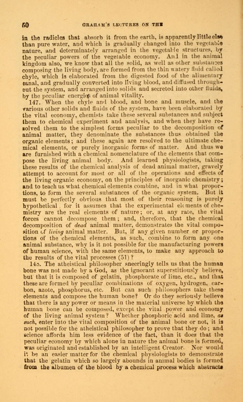 in the radicles that absorb it from the earth, is apparently little els* than pure water, and which is gradually changed into the vegetable nature, and determinate^ arranged in the vegetable structures, by the peculiar powers of the vegetable economy. Anl in the animal kingdom also, we know that all the solid, as well as other substances composing the living body, are formed from the thin watery fluid called chyle, which is elaborated from the digested food of the alimentary canal, and gradually converted into living blood, and diffused through- out the system, and arranged into solids and secreted into other fluids, by the peculiar energies of animal vitality. 147. When the chyle and blood, and bone and muscle, and the various other solids and fluids of the system, have been elaborated l>y the vital economy, chemists take these several substances and subject them to chemical experiment and analysis, and when they have re- solved them to the simplest forms peculiar to the decomposition of animal matter, they denominate the substances thus obtained the organic elements; and these again are resolved to the ultimate che- mical elements, or purely inorganic forms of matter. And thus we are furnished with a chemical nomenclature of the elements that com- pose the living animal body. And learned physiologists, taking these results of the chemical analysis of dead animal matter, gravely attempt to account for most or all of the operations and effects of the living organic economy, on the principles of inorganic chemistry; and to teach us what chemical elements combine, and in what propor- tions, to form the several substances of the organic system. But it must be perfectly obvious that most of their reasoning is purely hypothetical, for it assumes that the experimental elements of che- mistry are the real elements of nature; or, at any rate, the vital forces cannot decompose them; and, therefore, that the chemical decomposition of dead animal matter, demonstrates the vital compo- sition of living animal matter. But, if any given number or propor- tions of the chemical elements, as such, combine to form any one animal substance, why is it not possible for the manufacturing powers of human science, with the same elements, to make any approach to the results of the vital processes (51) ? 14o. The atheistical philosopher sneeringly tells us that the human bone was not made by a God, as the ignorant superstitiously believe, but that it is composed of gelatin, phosphorate of lime, etc., and that these are formed by peculiar combinations of oxygen, hydrogen, car- bon, azote, phosphorus, etc. But can such philosophers take these elements and compose the human bone? Or do they seriously believe that there is any power or means in the material universe by which the human bone can be composed, except the vital power and economy of the living animal system ? Whether phosphoric acid and lime, a* such, enter into the vital composition of the animal bone or not, it is not possible for the atheistical philosopher to prove that they do ; and science affords him less evidence of the fact, than it does that the peculiar economy by which alone in nature the animal bone is formed, was originated and established by an intelligent Creator. Nor would i* be an easier matter for the chemical physiologists to demonstrate that the gelatin which so largely abounds in animal bodies is formed from the albumen of the blood by a chemical process which abstracts