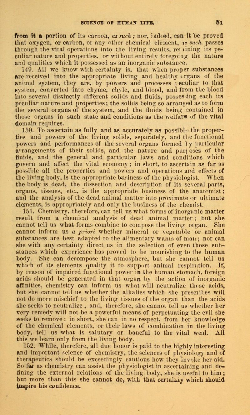 from it a portion of its caroon, as such; nor, lacked, can it be proved that oxygen, or carbon, or any other chemical element, 7* such, passes through the vital operations into the living results, ret lining its pe- culiar nature and properties, or without entirely foregoing the nature and qualities which it possessed as an inorganic substance. 149. All we know with certainty is, that when proper substances are received into the appropriate living and healthy * rgans of the animal system, they are, by powers and processes ] eculiar to that system, converted into chyme, chyle, and blood, and from the blood into several distinctly different solids and fluids, possessing each its peculiar nature and properties; the solids being so arranged as to form the several organs of the system, and the fluids being contained in those organs in such state and conditions as the welfare of the vital domain requires. 150. To ascertain as fully and as accurately as possibl-' the proper- ties and powers of the living solids, separately, and tbe functional powers and performances of the several organs formed 1 y particular arrangements of their solids, and the nature and pur] oses of the fluids, and the general and particular laws and conditions which govern and affect the vital economy; in short, to ascertain as far as possible all the properties and powers and operations and effects of the living body, is the appropriate business of the physiologist. When the body is dead, the dissection and description of its several parts, organs, tissues, etc., is the appropriate business of the anatomist; and the analysis of the dead animal matter into proximate or ultimate elements, is appropriately and only the business of the chemist. 151. Chemistry, therefore, can tell us what forms of inorganic matter result from a chemical analysis of dead animal matter; but she cannot tell us what forms combine to compose the living oigan. She cannot inform us a priori whether mineral or vegetable or animal substances are best adapted to the alimentary wants of man ; nor can Bhe with any certainty direct us in the selection of even those sub- stances which experience has proved to be nourishing to the human body. She can decompose the atmosphere, but she cannot tell us which of its elements qualify it to support animal respiration. If, by reason of impaired functional power in the human stomach, foreign acids should be generated in that organ by the action of inorganic affinities, chemistry can inform us what will neutralize th( se acids, but she cannot tell us whether the alkalies which she presciibes will not do more mischief to the living tissues of the organ than the acids she seeks to neutralize , and, therefore, she cannot tell us whether her very remedy will not be a powerful means of perpetuating the evil she seeks to remove : in short, she can in no respect, from her knowledge of the chemical elements, or their laws of combination in the living body, tell us what is salutary or baneful to the vital weal. All this we learn only from the living body. 152. While, therefore, all due honor is paid to the highly interesting and important science of chemistry, the sciences of physiology and of therapeutics should be exceedingly cautious how they invoke her aid. So far as chemistry can assist the physiologist in ascertaining and de- fining the external relations of the living body, she is useful to him; but more than this she cannot do, with that certainty which should Inspire his confidence.