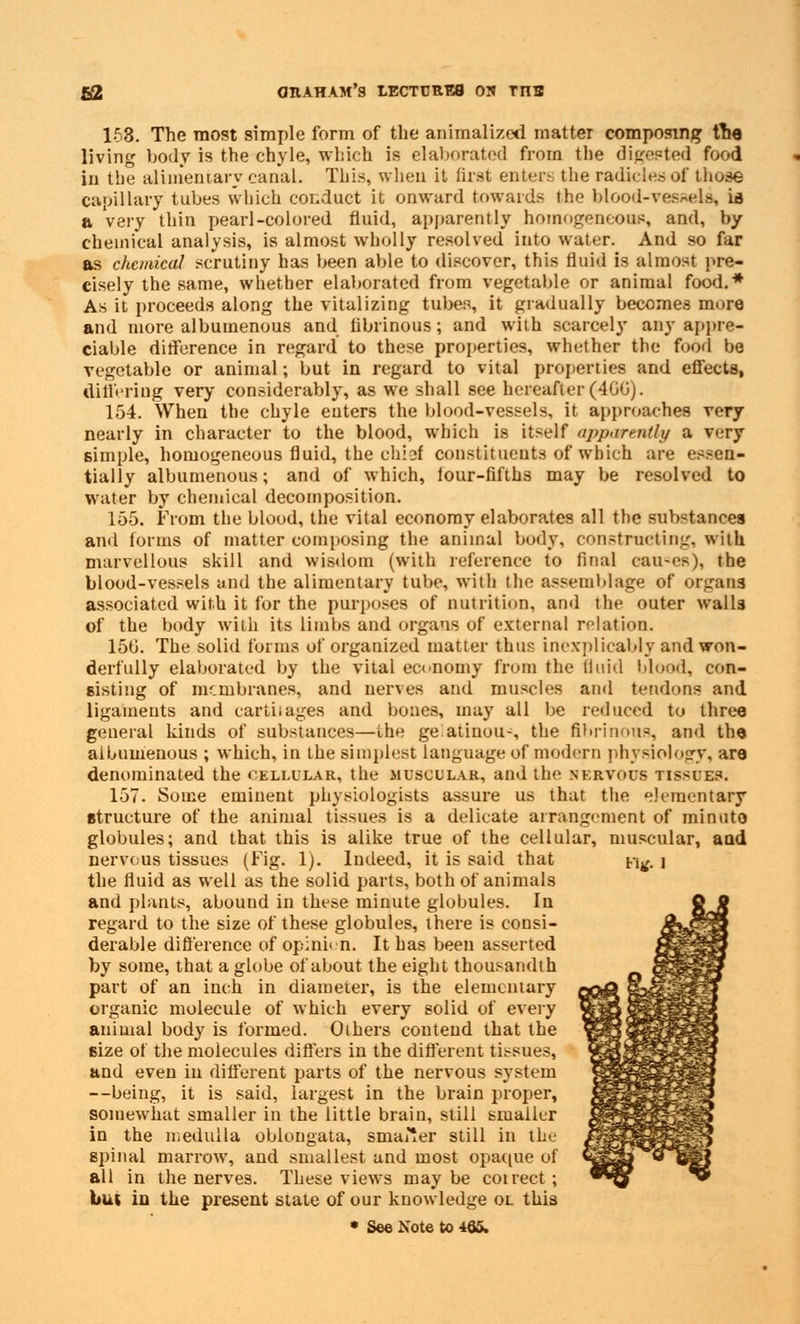 1-53. The most simple form of the animalized matter composing tne living body is the chyle, which is elaborated from the digested food in the alimentary canal. This, when it first enter? the radicles of those capillary tubes which conduct it onward towards the blood-vessels* is a very thin pearl-colored fluid, apparently homogeneous, and, by chemical analysis, is almost wholly resolved' into water. And so far as chemical scrutiny has been able to discover, this fluid is almost pre- cisely the same, whether elaborated from vegetable or animal food.* As it proceeds along the vitalizing tubes, it gradually becomes more and more albumenous and fibrinous; and with scarcely any appre- ciable difference in regard to these properties, whether the food be vegetable or animal; but in regard to vital properties and effects, differing very considerably, as we shall see hereafter (4GG). 154. When the chyle enters the blood-vessels, it approaches very nearly in character to the blood, which is itself apparently a very simple, homogeneous fluid, the chi3i constituents of which are essen- tially albumenous; and of which, four-fifths may be resolved to water by chemical decomposition. 155. From the blood, the vital economy elaborates all the substances and forms of matter composing the animal body, constructing, with marvellous skill and wisdom (with reference to final cau-es), the blood-vessels and the alimentary tube, with the assemblage of organs associated with it for the purposes of nutrition, and the outer walls of the body with its limbs and organs of external relation. 150. The solid forms of organized matter thus inexplicably and won- derfully elaborated by the vital economy from the Quid blood, con- sisting of membranes, and nerves and muscles and tendons and ligaments and cartilages and bones, may all be reduced to three general kinds of substances—the gelatinous the fibrinous, and the albumenous ; which, in the simplest language of modern physiology, are denominated the cellular, the muscular, and the nervous tissues. 157. Some eminent physiologists assure us that the elementary structure of the animal tissues is a delicate arrangement of minuto globules; and that this is alike true of the cellular, muscular, and nervous tissues (Fig. 1). Indeed, it is said that n^. 1 the fluid as well as the solid parts, both of animals and plants, abound in these minute globules. In regard to the size of these globules, there is consi- derable difference of opinion. It has been asserted by some, that a globe ofabout the eight thousandth part of an inch in diameter, is the elementary organic molecule of which every solid of every animal body is formed. Others contend that the size of the molecules differs in the different tissues, and even in different parts of the nervous system —being, it is said, largest in the brain proper, somewhat smaller in the little brain, still smaller in the medulla oblongata, sma^er still in the spinal marrow, and smallest and most opaque of all in the nerves. These views may be coirect ; but in the present state of our knowledge oi. this • See Note to 465.