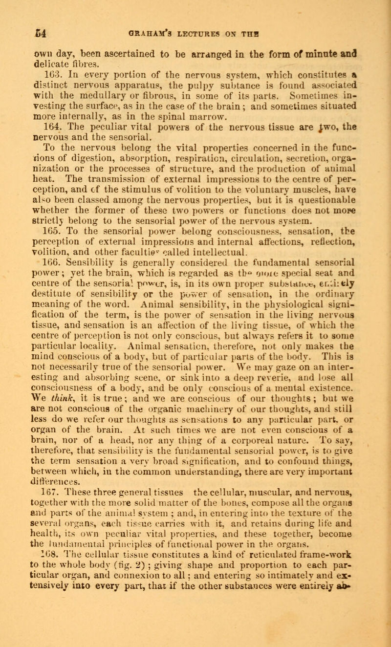 own day, been ascertained to be arranged in the form of minnte and delicate fibres. 103. In every portion of the nervous system, which constitutes a distinct nervous apparatus, the pulpy subtance is found associated with the medullary or fibrous, in some of its parts. Sometimes in- vesting the surface, as in the case of the brain ; and sometimes situated more internally, as in the spinal marrow. 164. The peculiar vital powers of the nervous tissue are Jwo, the nervous and the sensorial. To the nervous belong the vital properties concerned in the func- tions of digestion, absorption, respiration, circulation, secretion, orga- nization or the processes of structure, and the production of animal heat. The transmission of external impressions to the centre of per- ception, and cf the stimulus of volition to the voluntary muscles, have aNo been classed among the nervous properties, but it is questionable whether the former of these two powers or functions does not mope strictlj belong to the sensorial power of the nervous system. 165. To the sensorial power belong consciousness, sensation, the perception of external impressions and internal affections, reflection, volition, and other faculties called intellectual. 166. Sensibility is generally considered the fundamental sensorial power; yet the brain, which is regarded as tb° moie special seat and centre of the sensorial power, is, in its own proper substance, ei.:i:tly destitute of sensibility or the power of sensation, in the ordinary meaning of the word. Animal sensibility, in the physiological signi- fication of the term, is the power of sensation in the living nervous tissue, and sensation is an affection of the living tissue, of which the centre of perception is not only conscious, but always refers it to some particular locality. Animal sensation, therefore, not only makes the mind conscious of a body, but of particular parts of the body. This is not necessarily true of the sensorial power. We may gaze on an inter- esting and absorbing scene, or sink into a deep reverie, and lose all consciousness of a body, and be only conscious of a mental existence. We think, it is true; and we are conscious of our thoughts ; but we are not conscious of the organic machinery of our thoughts, and still less do we refer our thoughts as sensations to any particular part, or organ of the brain. At such times we are not even conscious of a brain, nor of a head, nor any thing of a corporeal nature. To say, therefore, that sensibility is the fundamental sensorial power, is to give the term sensation a very broad signification, and to confound things, between which, in the common understanding, there are very important differences. 167. These three general tissues the cellular, muscular, and nervous, together with the more solid matter of the bones, compose all the organs and parts of the animal system ; and, in entering into the texture of the several organs, each tissue carries with it, and retains during life and health, its own peculiar vital properties, and these together, become the fundamental principles of functional power in the organs. 168. The cellular tissue constitutes a kind of reticulated frame-work to the whole body (fig. 2) ; giving shape and proportion to each par- ticular organ, and connexion to all: and entering so intimately and ex- tensively into every part, that if the other substances were entirely ai>»