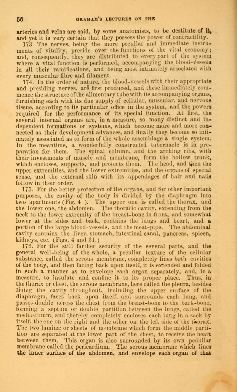 arteries and veins are said, by some anatomists, to be destitute of it, and yet it is very certain that they possess the power of contractility. 173. The nerves, being the more peculiar and immediate instru- ments of vitality, preside over the functions of the vital economy; and, consequently, they are distributed to every part of the system where a vital function is performed, accompanying the blood-vessels in all their ramifications, and being most intimately associated wiih every muscular fibre and filament. 174. Iu the order of nature, the blood-vessels with their appropriate and presiding nerves, are first produced, and these immediately com- mence the structure of the alimentary tube with its accompanying organs, furnishing each with its due supply of cellular, muscular, and nervous tissue, according to its particular office in the system, and the powers required for the performance of its special function. At first, the several internal organs are, iu a measure, so many distinct and in- dependent formations or systems, which become more and more con- nected as their development advances, and finally they become so inti- mately associated as to form of the whole assemblage a single system. In the meantime, a wonderfully constructed tabernacle is in pre- paration for them. The spinal column, and the arching ribs, with their investments of muscle and membrane, form the hollow trunk, which encloses, supports, and protects them. The head, and tjien the upper extremities, and the lower extremities, and the organs of special sense, and the external skin with its appendages of hair and naila follow in their order. 175. For the better protection of the organs, and for other important purposes, the cavity of the body is divided by the diaphragm into two apartments (Fig. 4 ). The upper one is called the thorax, and the lower one, the abdomen. The thoracic cavity, extending from the neck to the lower extremity of the breast-bone iu front, and somewhat lower at the sides and back, contains the lungs and heart, and a portion of the large blood-vessels, and the meat-pipe. The abdominal cavity contains the liver, stomach, intestinal canal, pancreas, spleen, kidneys, etc. (Figs. 4 and 31.) 176. For the still farther security of the several parts, and the general well-being of the whole, a peculiar texture of the cellular substance, called the serous membrane, completely lines both cavities of the body, and then facing back upon itself, it is extended and folded in such a manner as to envelope each organ separately, and, in a measure, to insulate and confine it to its proper place. Thus, in the thorax or chest, the serous membrane, here called the pleura, besides lining the cavity throughout, including the upper surface of the diaphragm, faces back upon itself, and surrounds each lung, and passes double across the chest from the breast-bone to the back-bone, forming a septum or double partition between the lung-, called the media:-lmum, and thereby completely encloses each lung in a sack by itself, the one on the right and the other on the left side of the t*o'rax. The two laminae or sheets of m nnbrane which form the middle parti- tion are separated at the lower part of the chest, to receive the heart between them. This organ is also surrounded by its own peduliar membrane called the pericardium. The serous membrane which lines the inner surface of the abdomen, and envelops each organ of that