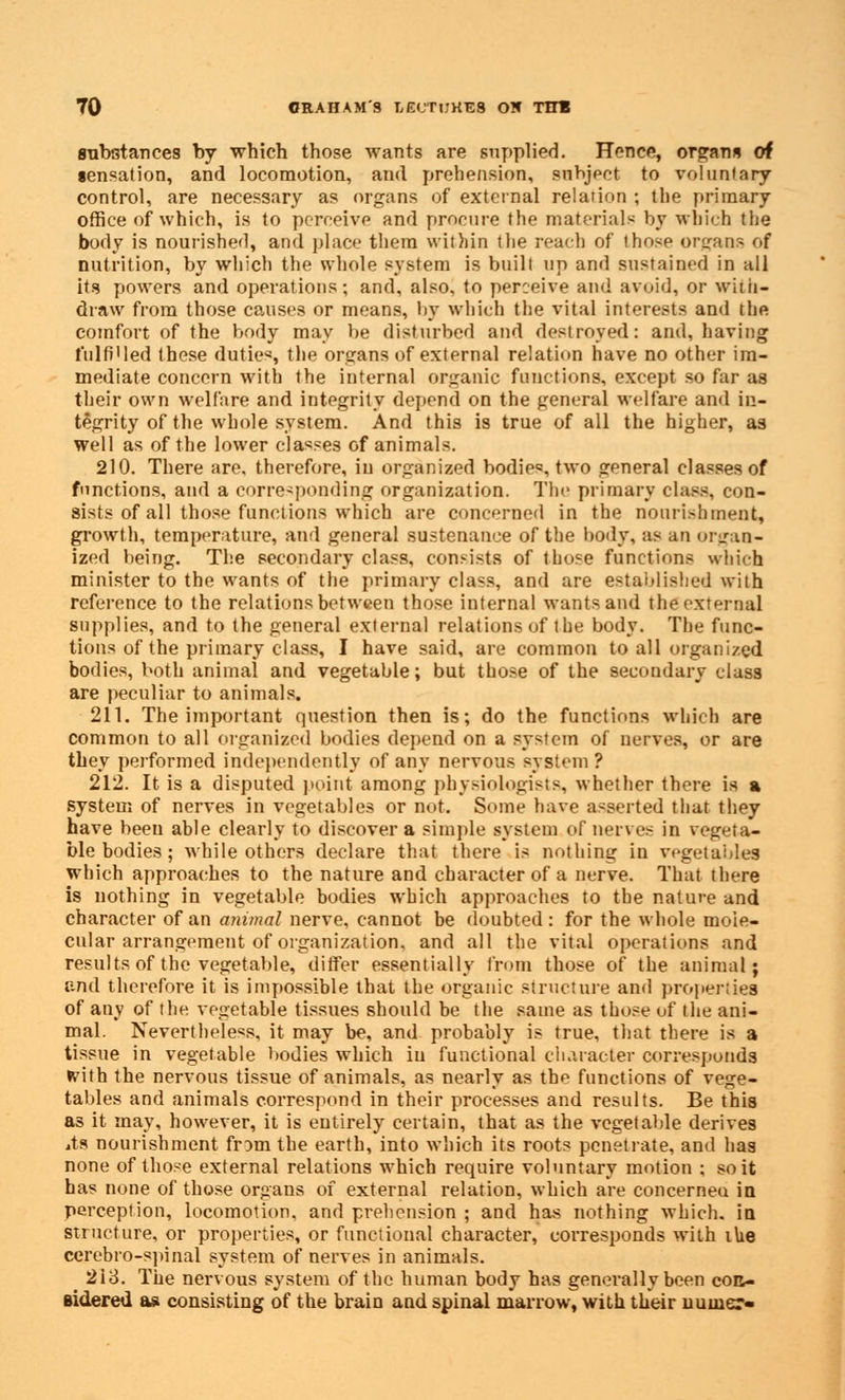 substances by which those wants are supplied. Hence, organs of sensation, and locomotion, and prehension, subject to voluntary control, are necessary as organs of external relation ; the primary office of which, is to perceive and procure the materials by which the body is nourished, and place them within the reach of those organs of nutrition, by which the whole system is bnill up and sustained in all its powers and operations; and, also, to perceive and avoid, or with- draw from those causes or means, by which the vital interests ami the comfort of the body may be disturbed and destroyed: and, having fulfilled these duties, the organs of external relation have no other im- mediate concern with the internal organic functions, except so far as their own welfare and integrity depend on the general welfare and in- tegrity of the whole system. And this is true of all the higher, as well as of the lower classes of animals. 210. There are, therefore, in organized bodies, two general classes of functions, and a corresponding organization. The primary class, con- sists of all those functions which are concerned in the nourishment, growth, temperature, and general sustenance of the body, as an organ- ized being. The secondary class, consists of those functions which minister to the wants of the primary class, and are established with reference to the relations between those internal wants and the external supplies, and to the general external relations of the body. The func- tions of the primary class, I have said, are common to all organized bodies, both animal and vegetable; but those of the secondary class are peculiar to animals. 211. The important question then is; do the functions which are common to all organized bodies depend on a system of nerves, or are they performed independently of any nervous system ? 212. It is a disputed point among physiologists, whether there is a system of nerves in vegetables or not. Some have asserted that they have been able clearly to discover a simple system of nerves in vegeta- ble bodies ; while others declare that there is nothing in vegetables which approaches to the nature and character of a nerve. That there is nothing in vegetable bodies which approaches to the nature and character of an animal nerve, cannot be doubted: for the whole mole- cular arrangement of organization, and all the vital operations and results of the vegetable, differ essentially from those of the animal; and therefore it is impossible that the organic structure and properties of any of the vegetable tissues should be the same as those of the ani- mal. Nevertheless, it may be, and probably is true, that there is a tissue in vegetable bodies which in functional character corresponds fcdth the nervous tissue of animals, as nearly as the functions of vege- tables and animals correspond in their processes and results. Be this as it may, however, it is entirely certain, that as the vegetable derives its nourishment frDmthe earth, into which its roots penetrate, and has none of those external relations which require voluntary motion ; so it has none of those organs of external relation, which are concerneu in perception, locomotion, and prehension ; and has nothing which, in stnicture, or properties, or functional character, corresponds with ihe cerebro-spinal system of nerves in animals. 2i3. The nervous system of the human body has generally been con- sidered as consisting of the brain and spinal marrow, with their uumer-