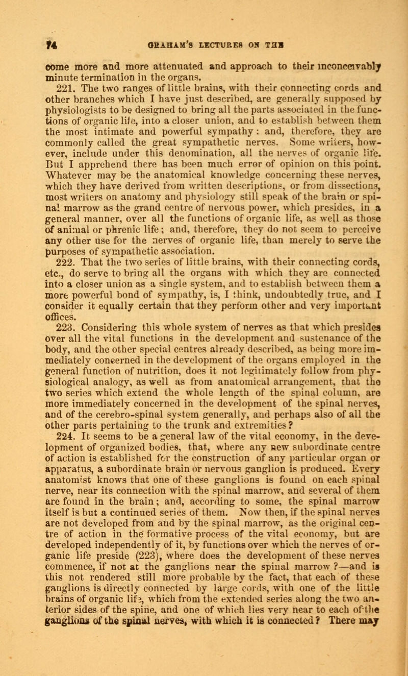 come more and more attenuated and approach to their inconceivably minute termination in the organs. 221. The two ranges of little brains, with their connecting cords and other branches which I have just described, are generally supposed by physiologists to be designed to bring all the parts associated in the func- tions of organic life, into a closer union, and to establish between them the most intimate and powerful sympathy : and, therefore, they are commonly called the great sympathetic nerves. Some writers, how- ever, include under this denomination, all the nerves of organic lire. But I apprehend there has been much error of opinion on this point. Whatever may be the anatomical knowledge concerning these nerves, which they have derived from written descriptions, or from dissections, most writers on anatomy and physiology still speak of the brain or spi- nal marrow as the grand centre of nervous power, which presides, in a general manner, over all the functions of organic life, as well as those of animal or phrenic life; and, therefore, they do not seem to perceive any other use for the nerves of organic life, than merely to serve the purposes of sympathetic association. 222. That the two series of little brains, with their connecting cords, etc., do serve to bring all the organs with which they are connected into a closer union as a single system, and to establish between them a more powerful bond of sympathy, is, I think, undoubtedly true, and I consider it equally certain that they perform other and very importunt offices. 223. Considering this whole system of nerves as that which presides over all the vital functions in the development and sustenance of the body, and the other special centres already described, as being more im- mediately concerned in the development of the organs employed in the general function of nutrition, does it not legitimately follow from phy- siological analogy, as well as from anatomical arrangement, that tho two series which extend the whole length of the spinal column, are more immediately concerned in the development of the spinal nerves, and of the cerebro-spinal system generally, and perhaps also of all the other parts pertaining to the trunk and extremities? 224. It seems to be a general law of the vital economy, in the deve- lopment of organized bodies, that, where any new subordinate centre of action is established for the construction of any particular organ or apparatus, a subordinate brain or nervous ganglion is produced. Every anatomist knows that one of these ganglions is found on each spinal nerve, near its connection with the spinal marrow, and several of them are found in the brain; and, according to some, the spinal marrow itself is but a continued series of them. Now then, if the spinal nerves are not developed from and by the spinal marrow, as the original cen- tre of action in the formative process of the vital economy, but are developed independently of it, by functions over which the nerves of or- ganic life preside (223), where does the development of these nerves commence, if not at the ganglions near the spinal marrow ?—and is this not rendered still more probable by the fact, that each of these ganglions is directly connected by large cords, with one of the little brains of organic lifs, which from the extended series along the two an- terior sides of the spine, and one of which lies very near to each oft he ganglions of the spinal nerves, with which it is connected ? There may