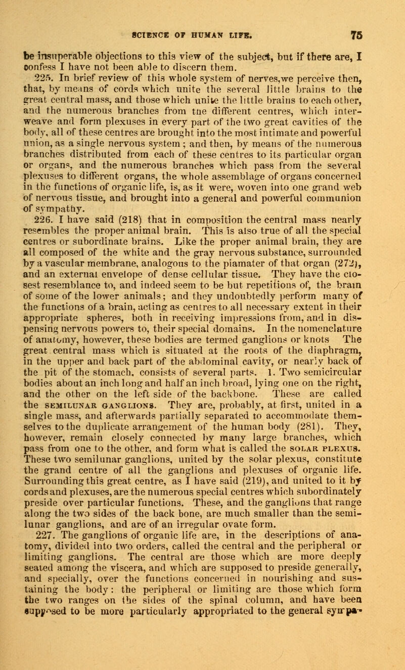 be insuperable objections to this view of the subject, but if there are, I oonfess I have not been able to discern them. 225. In brief review of this whole system of nerves,we perceive then, that, by means of cords which unite the several little brains to the great central mass, and those which unite the little brains to each other, and the numerous branches from tne different centres, which inter- weave and form plexuses in every part of the two great cavities of the body, all of these centres are brought into the most intimate and powerful union, as a single nervous system ; and then, by means of the numerous branches distributed from each of these centres to its particular organ or organs, and the numerous branches which pass from the several plexuses to different organs, the whole assemblage of organs concerned in the functions of organic life, is, as it were, woven into one grand web of nervous tissue, and brought into a general and powerful communion of sympathy. 226. I have said (218) that in composition the central mass nearly resembles the proper animal brain. This is also true of all the special centres or subordinate brains. Like the proper animal brain, they are all composed of the white and the gray nervous substance, surrounded by a vascular membrane, analogous to the piamater of that organ (272), and an external envelope of dense cellular tissue. They have the clo- sest resemblance to, and indeed seem to be but repetitions of, the brain of some of the lower animals; and they undoubtedly perform many of the functions of a brain, acting as centres to all necessary extent in their appropriate spheres, both in receiving impressions from, and in dis- pensing nervous powers to, their special domains. In the nomenclature of anatomy, however, these bodies are termed ganglions or knots The great central mass which is situated at the roots of the diaphragm, in the upper and back part of the abdominal cavity, or nearly back of the pit of the stomach, consists of several parts. 1. Two semicircular bodies about an inch long and half an inch broad, lying one on the right, and the other on the left side of the backbone. These are called the semilunar ganglions. They are, probably, at first, united in a single mass, and afterwards partially separated to accommodate them- selves to the duplicate arrangement of the human body (281). They, however, remain closely connected by many large branches, which pass from one to the other, and form what is called the solar plexus. These two semilunar ganglions, united by the solar plexus, constitute the grand centre of all the ganglions and plexuses of organic life. Surrounding this great centre, as I have said (219), and united to it hy cords and plexuses, are the numerous special centres which subordinately preside over particular functions. These, and the ganglions that range along the two sides of the back bone, are much smaller than the semi- lunar ganglions, and are of an irregular ovate form. 227. The ganglions of organic life are, in the descriptions of ana- tomy, divided into two orders, called the central and the peripheral or limiting ganglions. The central are those which are more deeply seated among the viscera, and which are supposed to preside generally, and specially, over the functions concerned in nourishing and sus- taining the body: the peripheral or limiting are those which form the two ranges on the sides of the spinal column, and have been «upj/ASed to be more particularly appropriated to the general syirpa-