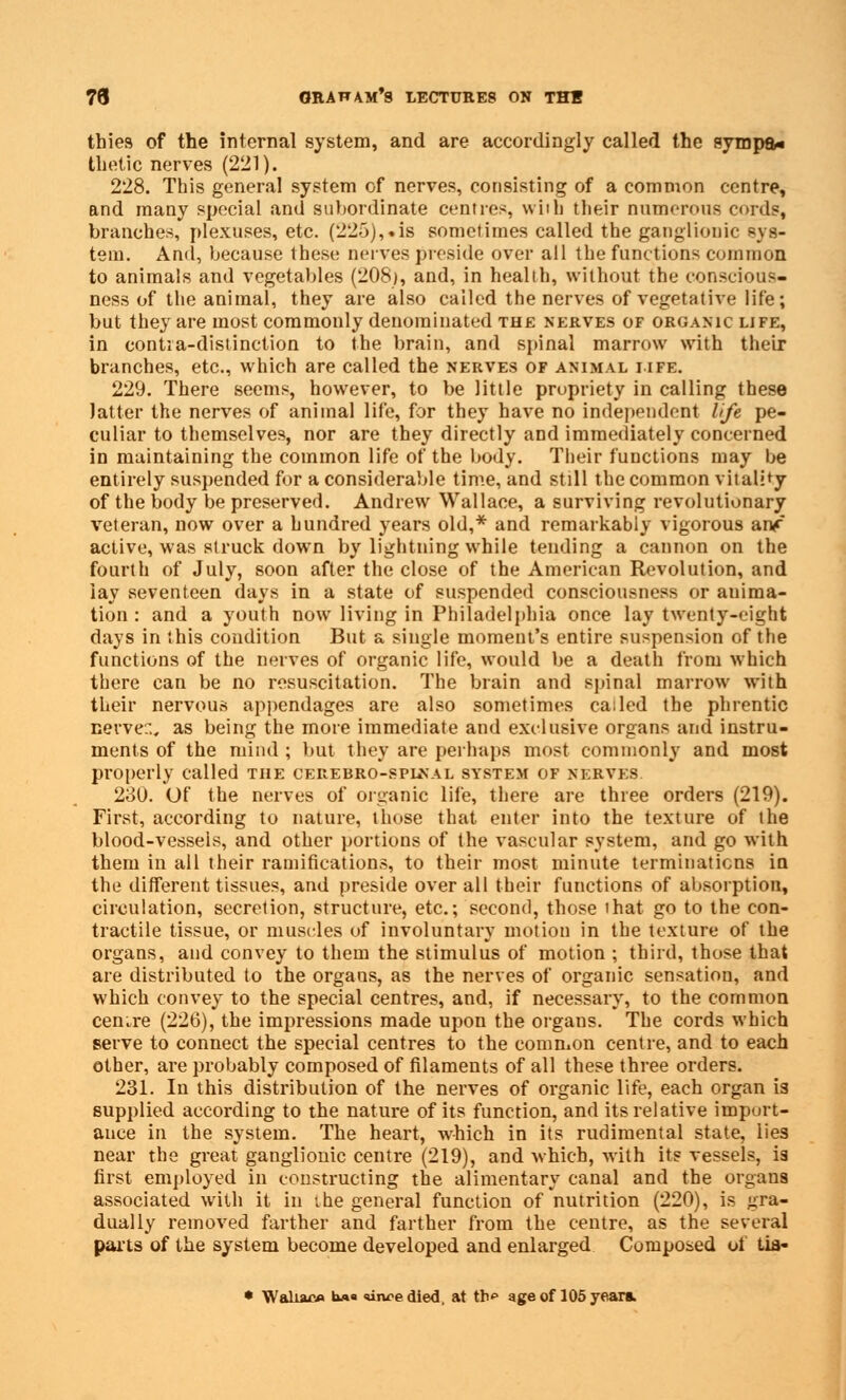 thies of the internal system, and are accordingly called the sympa* thetic nerves (221). 228. This general system of nerves, consisting of a common centre, and many special and subordinate centre?, with their numerous cords, branches, plexuses, etc. (225),.is sometimes called the ganglionic sys- tem. And, because these nerves preside over all the functions common to animals and vegetables (208), and, in health, without the conscious- ness of the animal, they are also called the nerves of vegetative life; but they are most commonly denominated the nerves of organic life, in contia-distinction to the brain, and spinal marrow with their branches, etc., which are called the nerves of animal life. 229. There seems, however, to be little propriety in calling these latter the nerves of animal life, for they have no independent life pe- culiar to themselves, nor are they directly and immediately concerned in maintaining the common life of the body. Their functions may be entirely suspended for a considerable time, and still the common vitality of the body be preserved. Andrew Wallace, a surviving revolutionary veteran, now over a hundred years old,* and remarkably vigorous anf active, was struck down by lightning while tending a cannon on the fourth of July, soon after the close of the American Revolution, and iay seventeen days in a state of suspended consciousness or anima- tion : and a youth now living in Philadelphia once lay twenty-eight days in this condition But a single moment's entire suspension of the functions of the nerves of organic life, would be a death from which there can be no resuscitation. The brain and spinal marrow with their nervous appendages are also sometimes called the phrentic nerve:., as being the more immediate and exclusive organs and instru- ments of the mind ; but they are perhaps most commonly and most properly called the cerebro-splnal system of nerves. 230. Of the nerves of organic life, there are three orders (219). First, according to nature, those that enter into the texture of the blood-vessels, and other portions of the vascular system, and go with them in all their ramifications, to their most minute terminations in the different tissues, and preside over all their functions of absorption, circulation, secretion, structure, etc.; second, those that go to the con- tractile tissue, or muscles of involuntary motion in the texture of the organs, and convey to them the stimulus of motion ; third, those that are distributed to the organs, as the nerves of organic sensation, and which convey to the special centres, and, if necessary, to the common centre (226), the impressions made upon the organs. The cords which serve to connect the special centres to the common centre, and to each other, are probably composed of filaments of all these three orders. 231. In this distribution of the nerves of organic life, each organ is supplied according to the nature of its function, and its relative import- ance in the system. The heart, which in its rudimental state, lies near the great ganglionic centre (219), and which, with its vessels, is first employed in constructing the alimentary canal and the organs associated with it in the general function of nutrition (220), is gra- dually removed farther and farther from the centre, as the several parts of the system become developed and enlarged Composed of tia- • Waliac* U«« wvedied, at tb<» age of 105 years.