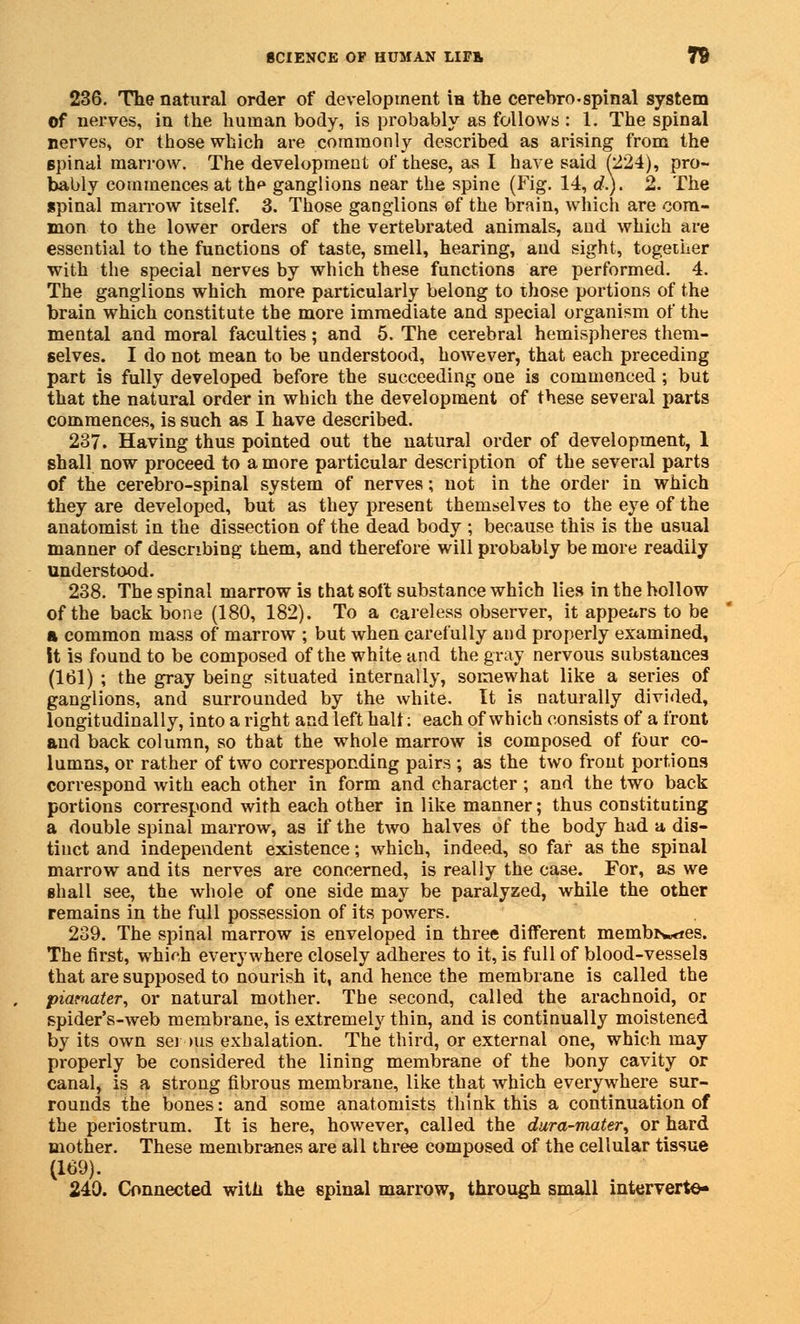 236. The natural order of development in the cerebrospinal system of nerves, in the human body, is probably as follows : 1. The spinal nerves, or those which are commonly described as arising from the spinal marrow. The development of these, as I have said (224), pro- bably commences at th^ ganglions near the spine (Fig. 14, d). 2. The spinal marrow itself. 3. Those ganglions of the brain, which are com- mon to the lower orders of the vertebrated animals, and which are essential to the functions of taste, smell, hearing, and sight, together with the special nerves by which these functions are performed. 4. The ganglions which more particularly belong to those portions of the brain which constitute the more immediate and special organism of the mental and moral faculties; and 5. The cerebral hemispheres them- selves. I do not mean to be understood, however, that each preceding part is fully developed before the succeeding one is commenced ; but that the natural order in which the development of these several parts commences, is such as I have described. 237. Having thus pointed out the natural order of development, 1 shall now proceed to a more particular description of the several parts of the cerebro-spinal system of nerves; not in the order in which they are developed, but as they present themselves to the eye of the anatomist in the dissection of the dead body ; because this is the usual manner of describing them, and therefore will probably be more readily understood. 238. The spinal marrow is that soft substance which lies in the hollow of the back bone (180, 182). To a careless observer, it appears to be A common mass of marrow ; but when carefully and properly examined, it is found to be composed of the white and the gray nervous substances (161) ; the gray being situated internally, somewhat like a series of ganglions, and surrounded by the white. It is naturally divided, longitudinally, into a right and left halt; each of which consists of a front and back column, so that the whole marrow is composed of four co- lumns, or rather of two corresponding pairs ; as the two front portions correspond with each other in form and character ; and the two back portions correspond with each other in like manner; thus constituting a double spinal marrow, as if the two halves of the body had a dis- tinct and independent existence; which, indeed, so far as the spinal marrow and its nerves are concerned, is really the case. For, as we shall see, the whole of one side may be paralyzed, while the other remains in the full possession of its powers. 239. The spinal marrow is enveloped in three different membN»<ies. The first, which everywhere closely adheres to it, is full of blood-vessels that are supposed to nourish it, and hence the membrane is called the piarnater, or natural mother. The second, called the arachnoid, or spider's-web membrane, is extremely thin, and is continually moistened by its own sei >us exhalation. The third, or external one, which may properly be considered the lining membrane of the bony cavity or canal, is a strong fibrous membrane, like that which everywhere sur- rounds the bones: and some anatomists think this a continuation of the periostrum. It is here, however, called the dura-mater^ or hard mother. These membranes are all three composed of the cellular tissue (169). 240. Connected with the spinal marrow, through small interverte-