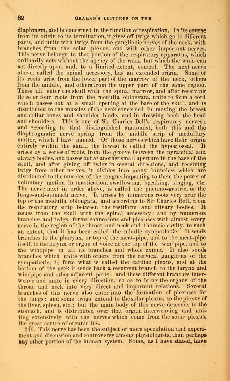 diaphragm, and is concerned in the function of respiration. In its course from its origin to its termination, it gives off twigs which go to different parts, and unite with twigs from the ganglionic nerves of the neck, with branches from the solar plexus, and with other important nerves. This nerve belongs to that portion of the respiratory apparatus, which ordinarily acts without the agency of the will, but which the will can act directly upon, and, to a limited extent, control. The next nerve above, called the spinal accessory, has an extended origin. Some of its roots arise from the lower part of the marrow of the neck, others from the middle, and others from the upper part of the same region. These all enter the skull with the spinal marrow, and after receiving three or four roots from the medulla oblongata, unite to form a cord which passes out at a small opening at the base of the skull, and is distributed to the muscles of the neck concerned in moving the breast and collar bones and shoulder blade, and in drawing back the head and shoulders. This is one of Sir Charles Bell's respiratory nerves; and according to that distinguished anatomist, both this and the diaphragmatic nerve spring from the middle strip of medullary matter, which I have named. Of those nerves which have their origin entirely within the skull, the lowest is called the hypoglossal. It ai-ises by a series of roots, from the groove between the pyramidal and olivary bodies, and passes out at another small aperture in the base of the skull, and after giving off twigs in several directions, and receiving twigs from other nerves, it divides into many branches which are distributed to the muscles of the tongue, imparting to them the power of voluntary motion in mastication, swallowing, speaking, singing, etc. The nerve next in order above, is called the pneumo-gastric, or the lungs-and-stomach nerve. It arises by numerous roots very near the top of the medulla oblongata, and according to Sir Charles Bell, from the respiratory strip between the restiform and- olivary bodies. It issues from the skull with the spinal accessory: and by numerous branches and twigs, forms connexions and plexuses with almost every nerve in the region of the throat and neck and thoracic cavity, to such an extent, that it has been called the middle sympathetic. It sends branches to the pharynx, or top of the meat-pipe, and to the meat-pipe itself, to the larynx or organ of voice at the top of the windpipe, and to the windpipe in all its branches and whole extent. It also sends branches which unite with others from the cervical ganglions of the sympathetic, to form what is called the cardiac plexus, and at the bottom of the neck it sends back a recurrent branch to the larynx and windpipe and other adjacent parts: and these different branches inter- weave and unite in every direction, so as to bring the organs of the throat and neck into very direct and important relations. Several branches of this nerve also enter into the formation of plexuses for the lungs: and some twigs extend to the solar plexus, to the plexus of the liver, spleen, etc.; but the main body of this nerve descends to the stomach, and is distributed over that organ, interweaving and uni- ting extensively with the nerves which come from the solar plexus, Ihe great centre of organic life. 246. This nerve has been the subject of more speculation and experi- ment and discussion and controversy among physiologists, than perhaps any other portion of the human system. Some, as I have stated, have