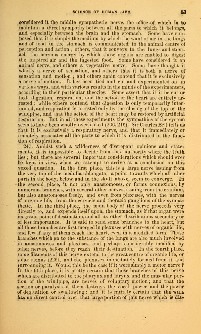 considered it the middle sympathetic nerve, the office of which is to maintain a direct sympathy between all the parts to which it belong, and especially between the brain and the stomach. Some have sup- posed that it is simply the medium by which the want of air in the lungs and of food in the stomach is communicated to the animal centre of perception and action ; others, that it conveys to the lungs and stom- ach the nervous energy by which those organs are enabled to digest the inspired air and the ingested food. Some have considered it an animal nerve, and others a vegetative nerve. Some have thought it wholly a nerve of sensation, and others that it is both a nerve of sensation and motion ; and others again contend that it is exclusively a nerve of motion. It has been tied and cut and experimented on in various ways, and with various results in the minds of the experimenters, according to their particular theories. Some assert that if it be cut or tied, digestion, respiration, and the action of the heart are entirely ar- rested : while others contend that digestion is only temporarily inter- runted, and respiration is arrested only by the closing of the top of the windpipe, and ihat the action of the heart may be restored by artificial respiration. But in all these experiments the sympathies of the system seem to have been wholly overlooked (206,216). Sir Charles Bell tells us tint it is exclusively a respiratory nerve, and that it immediately or remotely associates all the parts to which it is distributed in the func- tion of respiration. 247. Amidst such a wilderness of discrepant opinions and state- ments, it is impossible to decide from their authority where the truth lies ; but there are several important considerations which should ever be kept in view, when we attempt to arrive at a conclusion on this vexed question. In the first place, this is a large nerve issuing from the very top of the medulla oblongata, a point towards which all other parts in the body, below and in the skull above, seem to converge. In ■ the second place, it not only anastomoses, or forms connexions, by numerous branches, with several other nerves, issuing from the cranium, but also anastomoses freely, and even from plexuses, with the nerves of organic life, from the cervicle and thoracic ganglions of the sympa- thetic. In the third place, the main body of the nerve proceeds very directly to, and expends itself upon, the stomach, as if that organ were its grand point of destination, and all its other distributions secondary or of less importance. It is said to send some branches to the heart, but all those branches are first merged in plexuses with nerves of organic life, and few if any of them reach the heart, even in a modified form. Those branches which go to the substance of the lungs are also much involved in anastomoses and plexuses, and perhaps considerably modified by other nerve*, before they reach their destination. In the fourth place, fome filaments of this nerve extend to the great centre of organic life, or 6olar plexus (226), and the plexuses immediately formed from it and lUrroandjiig it. Would this be the case if it were simply a motor nerve ? In the fifth place, it is pretty certain that those branches of this nerve which are distributed to the pharynx and larynx and the museular por- tion of the Windpipe, are nerves of voluntary motion; and tliat the section or paralysis of them destroys the vocal power and the power of deglutition or swallowing: and it is entirely certain that the will has no direct control over that large portion of this nerve which is dia-