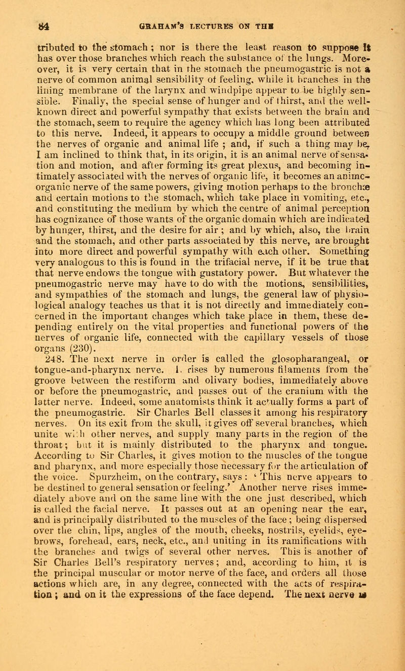 tribated to the stomach ; nor is there the least reason to suppose It has over those branches which reach the substance of the lungs. More- over, it is very certain that in the stomach the pneumogastric is not a nerve of common animal sensibility of feeling, while it branches in the lining membrane of the larynx and windpipe appear to be highly sen- sible. Finally, the special sense of hunger and of thirst, anil the well- known direct and powerful sympathy that exists between the brain and the stomach, seem to require the agency which has long been attributed to this nerve. Indeed, it appears to occupy a middle ground between the nerves of organic and animal life ; and, if such a thing may be, I am inclined to think that, in its origin, it is an animal nerve ofsensa- tion and motion, and after forming its great plexus, and becoming in- timately associated with the nerves of organic life, it becomes an animc- organic nerve of the same powers, giving motion perhaps to the broncfoe and certain motions to the stomach, which take place in vomiting, etc., and constituting the medium by which the centre of animal perception has cognizance of those wants of the organic domain which are indicated by hunger, thirst, and the desire for air ; and by which, also, the brain and the stomach, and other parts associated by this nerve, are brought into more direct and powerful sympathy with each other. Something very analogous to this is found in the trifacial nerve, if it be true that that nerve endows the tongue with gustatory power. But whatever the pneumogastric nerve may have to do with the motions, sensibilities, and sympathies of the stomach and lungs, the general law of physio- logical analogy teaches us that it is not directly and immediately con- cerned in the importaut changes which take place in them, these de- pending entirely on the vital properties and functional powers of the nerves of organic life, connected with the capillary vessels of those organs (230). 248. The next nerve in order is called the glosopharangeal, or tongue-and-pharynx nerve, i. rises by numerous filaments from the groove between the restiform and olivary bodies, immediately above or before the pneumogastric, and passes out of the cranium with the latter nerve. Indeed, some anatomists think it actually forms a part of the pneumogastric. Sir Charles Bell classes it among his respiratory nerves. On its exit from the skull, it gives off several branches, which unite with other nerves, and supply many parts in the region of the throat; but it is mainly distributed to the pharynx and tongue. According to Sir Charles, it gives motion to the muscles of the tongue and pharynx, and more especially those necessary for the articulation of the voice. Spurzheim, on the contrary, says : ' This nerve appears to be destined to general sensation or feeling.' Another nerve rises imme- diately above and on the same line with the one just described, which is called the facial nerve. It passes out at an opening near the ear, and is principally distributed to the muscles of the face; being dispersed over the chin, lips, angles of the mouth, cheeks, nostrils, eyelids, eye- brows, forehead, ears, neck, etc., and uniting in its ramifications with the branches and twigs of several other nerves. This is another of Sir Charles Bell's respiratory nerves; and, according to him, it is the principal muscular or motor nerve of the face, and orders all those actions which are, in any degree, connected with the acts of respira- tion ; and on it the expressions of the face depend. The next aerve m