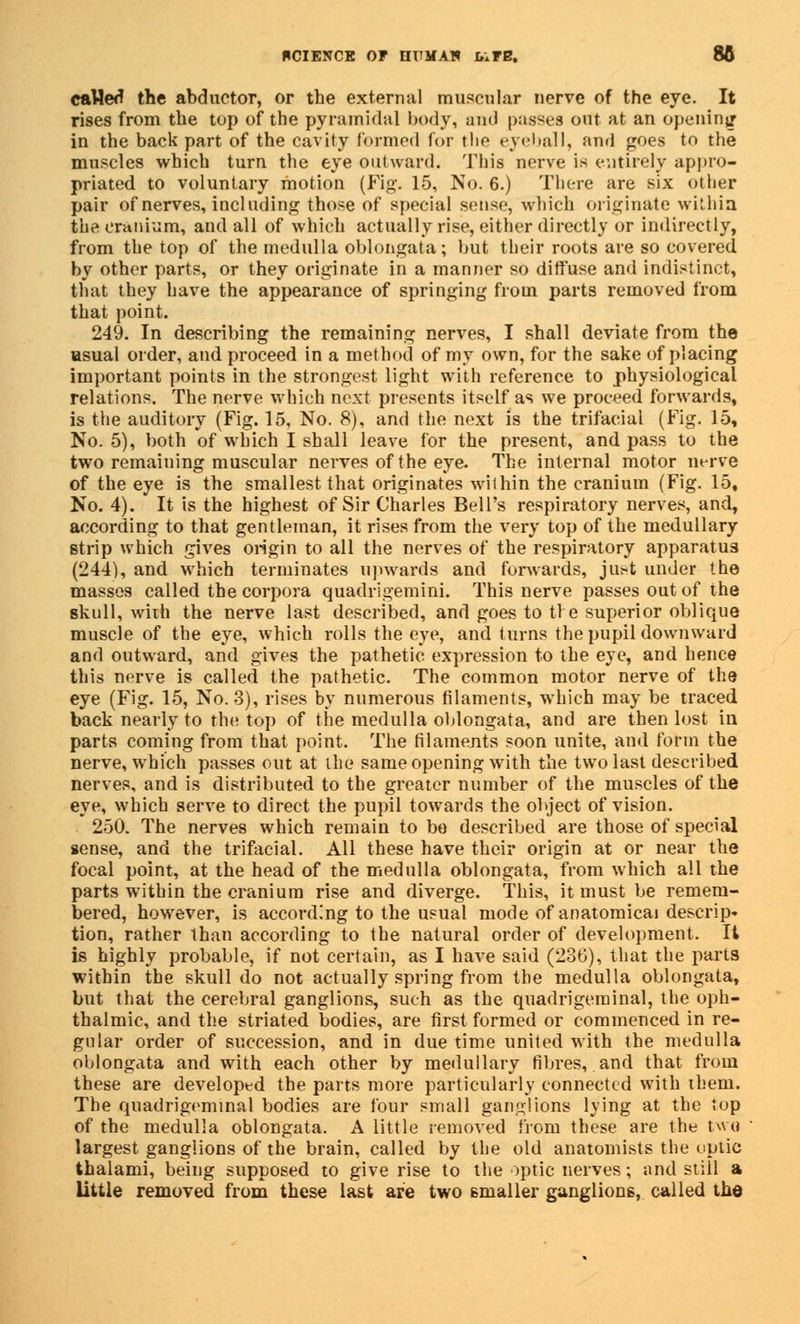 SCIENCE OP HITMAN 1,1 FB. 86 caHed the abductor, or the external muscular nerve of the eye. It rises from the top of the pyramidal body, and passes out at an opening in the back part of the cavity formed for tbe eyeball, and goes to the muscles which turn the eye outward. This nerve is entirely appro- priated to voluntary motion (Fig. 15, No. 6.) There are six other pair of nerves, including those of special sense, which originate within the cranium, and all of which actually rise, either directly or indirectly, from the top of the medulla oblongata; but their roots are so covered by other parts, or they originate in a manner so diffuse and indistinct, that they have the appearance of springing from parts removed from that point. 249. In describing the remaining nerves, I shall deviate from the usual order, and proceed in a method of my own, for the sake of placing important points in the strongest light with reference to physiological relations. The nerve which next presents itself as we proceed forwards, is the auditory (Fig. 15, No. 8), and the next is the trifacial (Fig. 15, No. 5), both of which I shall leave for the present, and pass to the two remaining muscular nerves of the eye. The internal motor nerve of the eye is the smallest that originates within the cranium (Fig. 15, No. 4). It is the highest of Sir Charles Bell's respiratory nerves, and, according to that gentleman, it rises from the very top of the medullary strip which gives origin to all the nerves of the respiratory apparatus (244), and which terminates upwards and forwards, just under the masses called the corpora quadrigemini. This nerve passes out of the skull, with the nerve last described, and goes to tie superior oblique muscle of the eye, which rolls the eye, and turns the pupil downward and outward, and gives the pathetic expression to the eye, and hence this nerve is called the pathetic. The common motor nerve of the eye (Fig. 15, No. 3), rises by numerous filaments, which may be traced back nearly to the top of the medulla oblongata, and are then lost in parts coming from that point. The filaments soon unite, and form the nerve, which passes out at the same opening with the two last described nerves, and is distributed to the greater number of the muscles of the eye, which serve to direct the pupil towards the object of vision. 250. The nerves which remain to be described are those of special sense, and the trifacial. All these have their origin at or near the focal point, at the head of the medulla oblongata, from which all the parts within the cranium rise and diverge. This, it must be remem- bered, however, is according to the usual mode of anatomical descrip* tion, rather than according to the natural order of development. It is highly probable, if not certain, as I have said (23G), that the parts within the skull do not actually spring from the medulla oblongata, but that the cerebral ganglions, such as the quadrigeminal, the oph- thalmic, and the striated bodies, are first formed or commenced in re- gular order of succession, and in due time united with the medulla oblongata and with each other by medullary fibres, and that from these are developed the parts more particularly connected with them. The quadrigeminal bodies are four small ganglions lying at the top of the medulla oblongata. A little removed from these are the two largest ganglions of the brain, called by the old anatomists the optic thalami, being supposed to give rise to the optic nerves; and still a little removed from these last are two smaller ganglions, called the