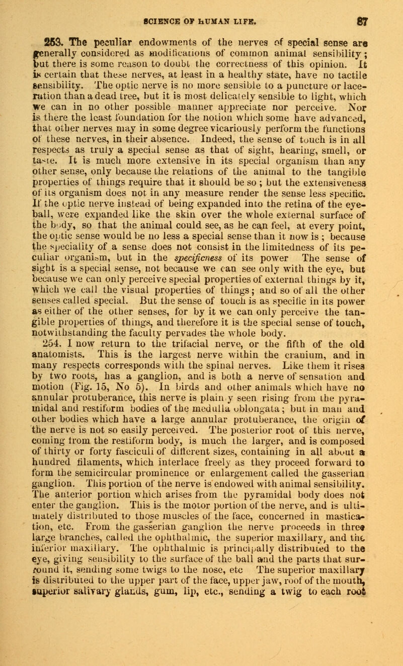253. The peculiar endowments of the nerves of special sense are generally considered as modifications of common animal sensibility; but there is some reason to doubt the correctness of this opinion. It i* certain that these nerves, at least in a healthy state, have no tactile sensibility. The optic nerve is no more sensible to a puncture or lace- ration than a dead tree, but it is most delicately sensible to light, which we can in no other possible manner appreciate nor perceive. Nor is there the least foundation for the notion which some have advanced, that other nerves may in some degree vicariously perform the functions of these nerves, in their absence. Indeed, the sense of touch is in all respects as truiy a special sense as that of sight, hearing, smell, or taste. It is much more extensive in its special organism than any other sense, only because the relations of the animal to the tangible properties of things require that it should be so ; but the extensiveness of its organism does not in any measure render the sense less specific. If the optic nerve instead of being expanded into the retina of the eye- ball, were expanded like the skin over the whole external surface of the b'idy, so that the animal could see, as he can feel, at every point, the optic sense would be no less a special sense than it now is ; because the speciality of a sense does not consist in the limitedness of its pe- culiar organism, but in the specificness of its power The sense of sight is a special sense, not because we can see only with the eye, but because we can only perceive special properties of external things by it, which we call the visual properties of things; and so of all the other senses called special. But the sense of touch is as speciiic in its power as either of the other senses, for by it we can only perceive the tan- gible properties of things, and therefore it is the special sense of touch, notwithstanding the faculty pervades the whole body. 254. I now return to the trifacial nerve, or the fifth of the old anatomists. This is the largest nerve within the cranium, and in many respects corresponds with the spinal nerves. Like them it risea by two roots, has a ganglion, and is both a nerve of sensation and motion (Fig. 15, No 5). In birds and other animals which have no annular protuberance, this nerve is plain y seen rising from the pyra- midal and restiform bodies of the medulla oblongata; but in man and other bodies which have a large annular protuberance, the origin of the nerve is not so easily perceived. The posterior root of this nerve, coming from the restiform body, is much the larger, and is composed of thirty or forty fasciculi of different sizes, containing in all about a hundred filaments, which interlace freely as they proceed forward to form the semicircular prominence or enlargement called the gasserian ganglion. This portion of the nerve is endowed with animal sensibility. The anterior portion which arises from the pyramidal body does not enter the ganglion. This is the motor portion of the nerve, and is ulti- mately distributed to those muscles of the face, concerned in mastica- tion, etc. From the gasserian ganglion the nerve proceeds in three large branches, called the ophthalmic, the superior maxillary, and the inferior maxillary. The ophthalmic is principally distributed to the eye, giving sensibility to the surface of the ball and the parts that sur- round it, sending some twigs to the nose, etc The superior maxillary is distributed to the upper part of the face, upper jaw, roof of the mouth, superior salivary glands, gum, lip, etc., sending a twig to each root