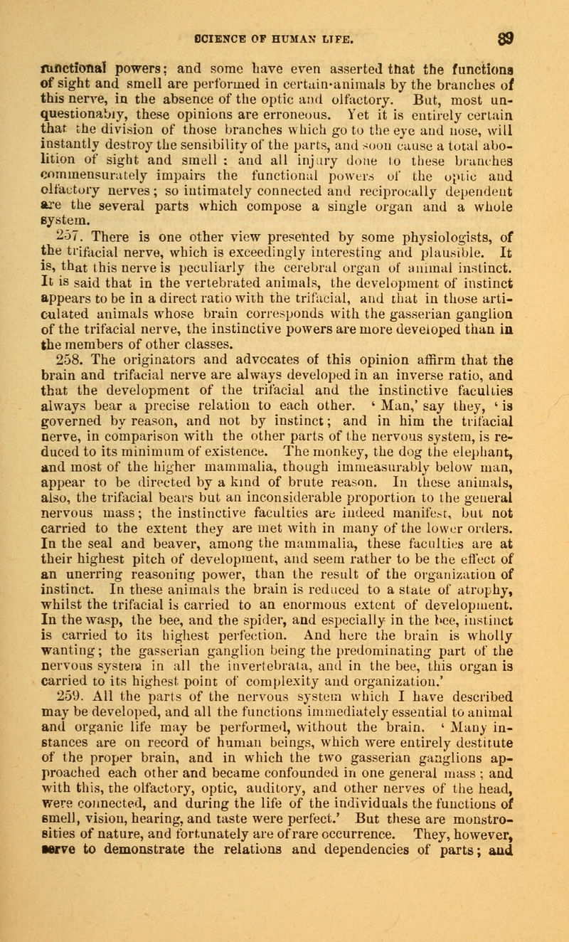 functional powers; and some have even asserted that the functions of sight and smell are performed in certain-animals by the branches of this nerve, in the absence of the optic and olfactory. But, most un- questionably, these opinions are erroneous. Yet it is entirely certain that the division of those branches which go to the eye and nose, will instantly destroy the sensibility of the parts, and soon cause a total abo- lition of sight and smell : and all injury done to these branches commensurately impairs the functional powers of the optic and olfactory nerves; so intimately connected and reciprocally dependent are the several parts which compose a single organ and a whole system. 257. There is one other view presented by some physiologists, of the trifacial nerve, which is exceedingly interesting and plausible. It is, that this nerve is peculiarly the cerebral organ of animal instinct. It is said that in the vertebrated animals, the development of instinct appears to be in a direct ratio with the trifacial, and that in those arti- culated animals whose brain corresponds with the gasserian ganglion of the trifacial nerve, the instinctive powers are more developed than in the members of other classes. 258. The originators and advocates of this opinion affirm that the brain and trifacial nerve are always developed in an inverse ratio, and that the development of the trifacial and the instinctive faculties always bear a precise relation to each other. ' Man,' say they, ' is governed by reason, and not by instinct; and in him the trifacial nerve, in comparison with the other parts of the nervous system, is re- duced to its minimum of existence. The monkey, the dog the elephant, and most of the higher mammalia, though immeasurably below man, appear to be directed by a kind of brute reason. In these animals, also, the trifacial bears but an inconsiderable proportion to the general nervous mass; the instinctive faculties are indeed manifest, but not carried to the extent they are met with in many of the lower orders. In the seal and beaver, among the mammalia, these faculties are at their highest pitch of development, and seem rather to be the effect of an unerring reasoning power, than the result of the organization of instinct. In these animals the brain is reduced to a state of atrophy, whilst the trifacial is carried to an enormous extent of development. In the wasp, the bee, and the spider, and especially in the bee, instinct is carried to its highest perfection. And here the brain is wholly wanting; the gasserian ganglion being the predominating part of the nervous system in all the invertebrata, and in the bee, this organ is carried to its highest point of complexity and organization.' 259. All the parts of the nervous system which I have described may be developed, and all the functions immediately essential to animal and organic life may be performed, without the brain. ' Many in- stances are on record of human beings, which were entirely destitute of the proper brain, and in which the two gasserian ganglions ap- proached each other and became confounded in one general mass ; and with this, the olfactory, optic, auditory, and other nerves of the head, were connected, and during the life of the individuals the functions of 6mell, vision, hearing, and taste were perfect.' But these are monstro- sities of nature, and fortunately are of rare occurrence. They, however, •erve to demonstrate the relations and dependencies of parts; and