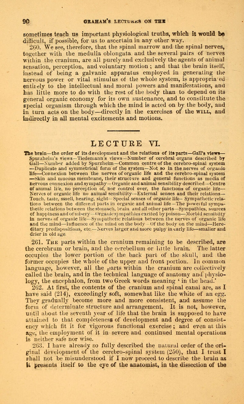 sometimes teach us important physiological truths, which it would be difficult, if possible, for us to ascertain in any other way. 260. We see, therefore, that the spinal marrow and the spinal nerves, together with the medulla oblongata aud the several pairs of nerves within the cranium, are all purely and exclusively the agents of animal sensation, perception, and voluntary motion ; and that the brain itself, instead of being a galvanic apparatus employed in generating the nervous power or vital stimulus of the whole system, is appropria'ed entiiely to the intellectual and moral powers and manifestations, and has little more to do with the rest of the body than to depend on its general organic economy for its own sustenance, and to constitute the special organism through which the mind is acted on by the body, and in turn acts on the body—directly in the exercises of the will, and indirectly in all mental excitements and motions. LECTURE VI. The brain—the order of its development and the relations of its parts—Gall's views— Spurzheim's views—Tiedemann's views—Number of cerebral organs described bj Gall—Number added by Spurzheim—Common centre of the cerebro-spinal system —Duplicate and symmetrical form of the system—Not so in the nerves of organic life—Connexion between the nerves of organic life and the cerebro-spinal system —Skin and mucous membrane, tbeir structure and general functions as media of nervous connexion and sympathy—Organic and animal sensibility described—Centre Of animal life, no perception of, nor control over, the functions of organic life— Ker/es of organic life no animal sensibility—External senses and their relations— Touch, taste, smell, hearing, sight—Special senses of organic life- Sympathetic rela- tions between the different parts in organic and animal life—The powerful sympa- thetic relations between the stomach, brain and all other parts—Sympathies, sources of happiness and of misery—< irganic sympathies excited by poison—Morbid sensibiity in nerves of organic lite—Sympathetic relations between the nerves of organic life and the mind—Influence of the mind on the body — Of the body on the mind—Here- ditary predispositions, etc.—l\erves larger and more pulpy in early life—smaller and drier in old age. 261. The parts within the cranium remaining to be described, are the cerebrum or brain, and the cerebellum or little brain. The latter occupies the lower portion of the back part of the skull, and the former occupies the whole of the upper and front portion. In common language, however, all the parts within the cranium are collectively called the brain, and in the technical language of anatomy and' physio- logy, the encephalon, from two Greek words meaning ' in the head.' 262. At first, the contents of the cranium and spinal canai are, as I have said (214), exceedingly soft, somewhat like the white of an egg. They gradually become more and more consistent, and assume the form of determinate structure and arrangement. It is not, however, until about, tbe seventh year of life that the brain is supposed to have attained to that completeness of development and degree of consist- ency which fit it for vigorous functional exercise; and even at this age, the employment of it in severe and continued mental operations is neither safe nor wise. 253i I have already so fully described the natural order of the ori- ginal development of the cerebro-spinal system (250), that I trust I fhall not be misunderstood if I now proceed to describe the brain as U presents itself to the eye of the anatomist, in the dissection of tbe