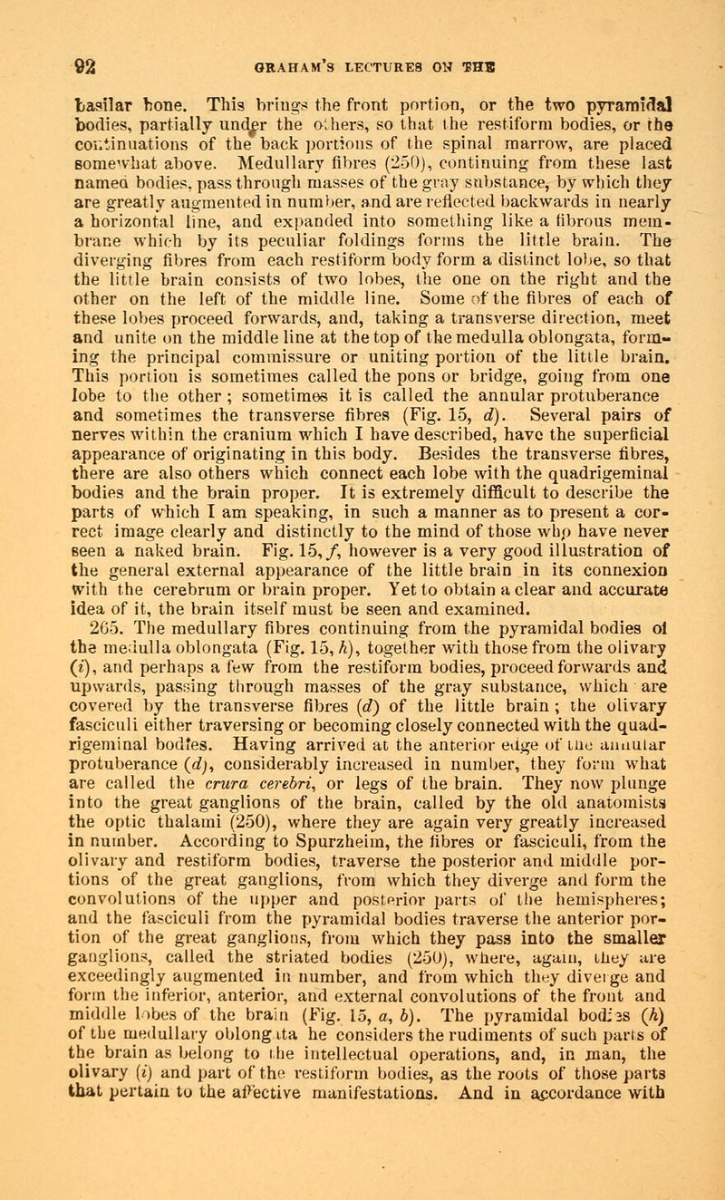 basilar hone. This brings the front portion, or the two pyramidal bodies, partially und^r the others, so that the restiform bodies, or the continuations of the back portions of the spinal marrow, are placed somewhat above. Medullary fibres (250), continuing from these last named bodies, pass through masses of the gray substance, by which they are greatly augmented in number, and are reflected backwards in nearly a horizontal line, and expanded into something like a fibrous mem- brane which by its peculiar foldings forms the little brain. The diverging fibres from each restiform body form a distinct lobe, so that the little brain consists of two lobes, the one on the right and the other on the left of the middle line. Some of the fibres of each of these lobes proceed forwards, and, taking a transverse direction, meet and unite on the middle line at the top of the medulla oblongata, form- ing the principal commissure or uniting portion of the little brain. This portiou is sometimes called the pons or bridge, going from one lobe to the other ; sometimes it is called the annular protuberance and sometimes the transverse fibres (Fig. 15, d). Several pairs of nerves within the cranium which I have described, have the superficial appearance of originating in this body. Besides the transverse fibres, there are also others which connect each lobe with the quadrigeminal bodies and the brain proper. It is extremely difficult to describe the parts of which I am speaking, in such a manner as to present a cor- rect image clearly and distinctly to the mind of those whp have never seen a naked brain. Fig. 15,/, however is a very good illustration of the general external appearance of the little brain in its connexion With the cerebrum or brain proper. Yet to obtain a clear and accurate idea of it, the brain itself must be seen and examined. 2G5. The medullary fibres continuing from the pyramidal bodies ol the medulla oblongata (Fig. 15, A), together with those from the olivary (£), and perhaps a hw from the restiform bodies, proceed forwards and upwards, passing through masses of the gray substance, which are covered by the transverse fibres (d) of the little brain ; the olivary fasciculi either traversing or becoming closely connected with the quad- rigeminal bodies. Having arrived at the anterior edge of me annular protuberance (efy, considerably increased in number, they form what are called the crura cerebri, or legs of the brain. They now plunge into the great ganglions of the brain, called by the old anatomists the optic thalami (250), where they are again very greatly increased in number. According to Spurzheim, the fibres or fasciculi, from the olivary and restiform bodies, traverse the posterior and middle por- tions of the great ganglions, from which they diverge and form the convolutions of the upper and posterior parts of the hemispheres; and the fasciculi from the pyramidal bodies traverse the anterior por- tion of the great ganglions, from which they pass into the smaller ganglions, called the striated bodies (250), wnere, again, they are exceedingly augmented in number, and from which they diverge and form the inferior, anterior, and external convolutions of the front and middle lobes of the brain (Fig. 15, a, b). The pyramidal bod;3S (h) of the medullary oblong ita he considers the rudiments of such parts of the brain as belong to the intellectual operations, and, in man, the olivary (i) and part of the restiform bodies, as the roots of those parts that pertain to the affective manifestations. And in accordance with