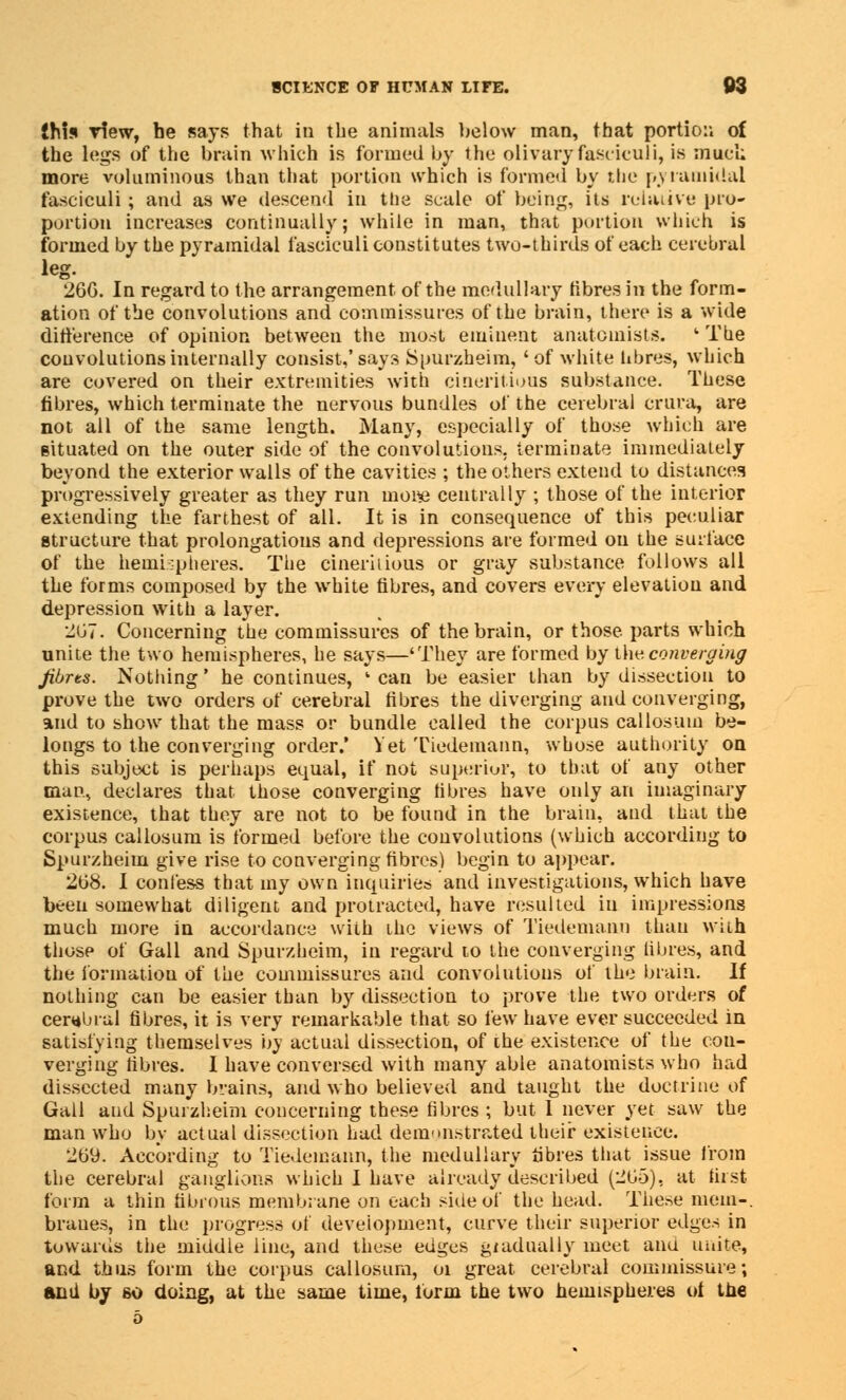 {his view, he says that in the animals below man, that portion of the legs of the brain which is formed by the olivary fasciculi, is mud; more voluminous than that portion which is formed by the pyramidal fasciculi ; and as we descend in the scale of being, its relative pro- portion increases continually; while in man, that portion which is formed by the pyramidal fasciculi constitutes two-thirds of each cerebral 266. In regard to the arrangement of the medullary fibres in the form- ation of the convolutions and commissures of the brain, there is a wide difference of opinion between the most eminent anatomists. ' The convolutions internally consist,'says Spurzheim, 'of white tibres, which are covered on their extremities with cineritious substance. These fibres, which terminate the nervous bundles of the cerebral crura, are not all of the same length. Many, especially of those which are situated on the outer side of the convolutions, terminate immediately beyond the exterior walls of the cavities ; the others extend to distances progressively greater as they run moi« centrally ; those of the interior extending the farthest of all. It is in consequence of this peculiar structure that prolongations and depressions are formed on the surface of the hemispheres. The cineriiious or gray substance follows all the forms composed by the white fibres, and covers every elevation and depression with a layer. 267. Concerning the commissures of the brain, or those parts which unite the two hemispheres, he says—'They are formed by t\w. converging Jibrts. Nothing' he continues, ' can be easier than by dissection to prove the two orders of cerebral fibres the diverging and converging, and to show that the mass or bundle called the corpus callosum be- longs to the converging order.' Yet Tiedemann, whose authority on this subject is perhaps equal, if not superior, to that of any other man, declares that those converging fibres have only an imaginary existence, that they are not to be found in the brain, and that the corpus callosum is formed before the convolutions (which according to Spurzheim give rise to converging fibres) begin to appear. 268. I confess that my own inquiries and investigations, which have been somewhat diligent and protracted, have resulted in impressions much more in accordance with the views of Tiedemann than with those of Gall and Spurzheim, in regard to the converging fibres, and the formation of the commissures and convolutions of the brain. If nothing can be easier than by dissection to prove the two orders of cerebral fibres, it is very remarkable that so few have ever succeeded in satisfying themselves by actual dissection, of the existence of the con- verging fibres. I have conversed with many able anatomists who had dissected many brains, and who believed and taught the doctrine of Gall and Spurzheim concerning these fibres ; but 1 never yet saw the man who by actual dissection had demonstrated their existence. 269. According to Tiedemann, the medullary tibres that issue from the cerebral ganglions which I have already described (265), at first form a thin fibrous membrane on each sine of the head. The*e mem-, braues, in the progress of development, curve their superior edges in towards the middle line, and these edges gradually meet ana unite, and thus form the corpus callosum, 01 great cerebral commissure; and by so doing, at the same time, form the two hemispheres of the