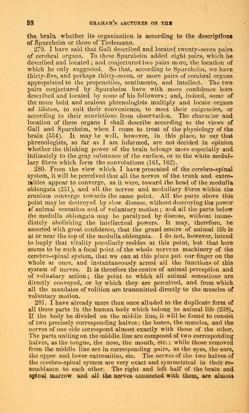 the brain whether its organization is according to the descriptions of Spurzheim or those of Tiedemann. 279. I have said that Gall described and located twenty-seven pairs of cerebral organs. To these Spurzheim added eight pairs, which he described and located; and conjectured two pairs more, the location of which he only suggested. So that, according to Spurzheim, we have thirty-five, and perhaps thirty-seven, or more pairs of cerebral organs appropriated to the propensities, sentiments, and intellect. The two pairs conjectured by Spurzheim have with more confidence been desciibed and located by some of his followers; and, indeed, some of the more bold and zealous phrenologists multiply and locate organs ad libitum, to suit their convenience, to meet their exigencies, or according to their convictions from observation. The character and location of these organs I shall describe according to the views of Gall and Spurzheim, when I come to treat of the physiology of the brain (534). It may be well, however, in this place, to say that phrenologists, so far as I am informed, are not decided in opinion whether the thinking power of the brain belongs more especially and intimately to the gray substance of the surface, or to the white medul- lary fibres which form the convolutions (161, 162). 280. From the view which I have presented of the cerebro-spinal system, it will be perceived that all the nerves of the trunk and extre- mities appear to converge, as it were, toAvard the head of the medulla oblongata (251), and all the nerves and medullary fibres within the cranium converge towards the same point. All the parts above this point may be destroyed by slow disease, without destroying the power »f animal sensation and of voluntary motion ; and all the parts below the medulla oblongata may be paralyzed by disease, without imme- diately abolishing the intellectual powers. It may, therefore, be asserted with great confidence, that the grand centre of animal life is at or near the top of the medulla oblongata. I do not, however, intend to imply that vitality peculiarly resides at this point, but that here seems to be such a focal point, of the whole nervcus machinery of the cerebro-spinal system, that we can at this place put our finger on the whole at once, and instantaneously arrest all the functions of this system of nerves. It is therefore the centre of animal perception and of voluntary action; the point to which all animal sensations are directly conveyed, or by which they are perceived, and from which all the mandates of volition are transmitted directly to the muscles of voluntary motion. 281. I have already more than once alluded to the duplicate form of all those parts in the human body which belong to animal life (238). If the body be divided on the middle line, it will be found to consist of two precisely corresponding halves: the bones, the muscles, and the nerves of one side correspond almost exactly with those of the other. The parts uniting on the middle line are composed of two corresponding halves, as the tongue, the nose, the mouth, etc.; while those removed from the middle line are in corresponding pairs, as the eyes, the ears, the upper and lower extremities, etc. The nerves of the two halves of the cerebro-spinal system are very exact and symmetrical in their re- semblance to each other. The right and left half of the brain and spinal marrow and all the nerves connected with them, are almost