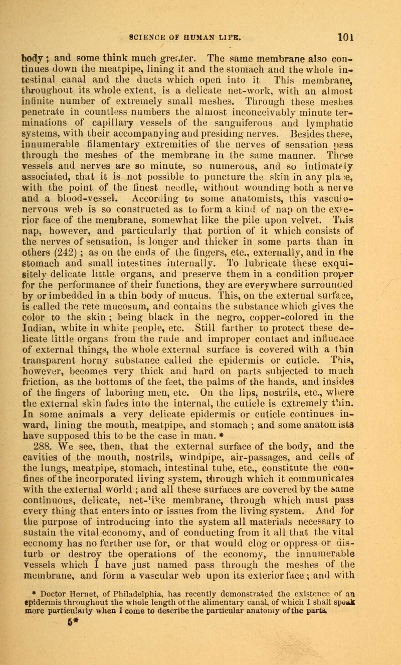 body *, and some think much greater. The same membrane also con- tinues down the ineatpipe, lining it and the stomaeh and the whole in- testinal canal and the ducts which open into it This membrane, throughout its whole extent, is a delicate net-work, with an almost infinite number of extremely small meshes. Through these meshes penetrate in countless numbers the almost inconceivably minute ter- minations of capillary vessels of the sanguiferous and lymphatic systems, with their accompanying and presiding nerves. Besides these, innumerable filamentary extremities of the nerves of sensation pass through the meshes of the membrane in the same manner. Thcae vessels and nerves are so minute, so numerous, and so intimately associated, that it is not possible to puncture the skin in any pla :e, with the point of the finest needle, without wounding both aneive and a blood-vessel. According to some anatomists, this vasculo- nervous web is so constructed as to form a kind of nap on the exte- rior face of the membrane, somewhat like the pile upon velvet. Twis nap, however, and particularly that portion of it which consist?, of the nerves of sensation, is longer and thicker in some parts than in others (242) ; as on the ends of the fingers, etc., externally, and in the stomach and small intestines internally. To lubricate these exqui- sitely delicate little organs, and preserve them in a condition proper for the performance of their functions, they are everywhere surrounded by or imbedded in a thin body of mucus. This, on the external surface, is called the rete mucosum, and contains the substance which gives the color to the skin ; being black in the negro, copper-colored in the Indian, white in white people, etc. Still farther to protect these de- licate little organs from the rude and improper contact and influence of external things, the whole external surface is covered with a thin transparent horny substance called the epidermis or cuticle. This, however, becomes very thick and hard on parts subjected to much friction, as the bottoms of the feet, the palms of the hands, and insidea of the fingers of laboring men, etc. On the lips, nostrils, etc., where the external skin fades into the internal, the cuticle is extremely thin. In some animals a very delicate epidermis or cuticle continues in- ward, lining the mouth, meatpipe, and stomach ; and some anaton ists have supposed this to be the case in man. * 288. We see, then, that the external surface of the body, and the cavities of the mouth, nostrils, windpipe, air-passages, and ceils of the lungs, meatpipe, stomach, intestinal tube, etc., constitute the con- fines of the incorporated living system, through which it communicates with the external world ; and all these surfaces are covered by the same continuous, delicate, net-?ike membrane, through which must pass every thing that enters into or issues from the living system. And for the purpose of introducing into the system all materials necessary to sustain the vital economy, and of conducting from it all that the vital economy has no further use for, or that would clog or oppress or dis- turb or destroy the operations of the economy, the innumerable vessels which I have just named pass through the meshes of the membrane, and form a vascular web upon its exterior face ; and with * Doctor Hornet, of Philadelphia, has recently demonstrated the existence of an epidermis throughout the whole length of the alimentary canal, of which I shall speak more particularly when I come to describe the particular anatomy of the parts. 6*