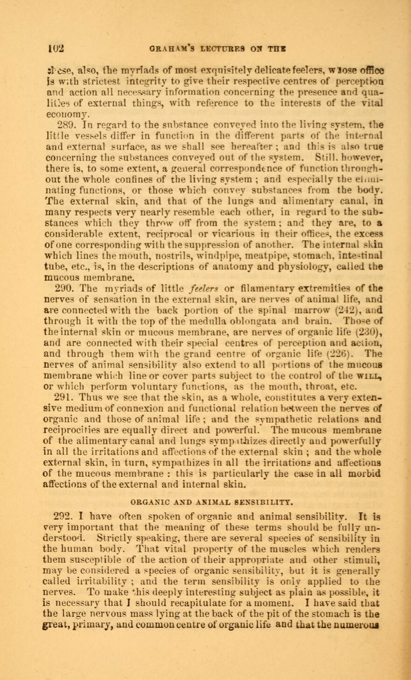 si cse, also, the myriads of most exquisitely delicate feelers, wiose office U w;tb strictest integrity to give their respective centres of perception and action all necessary information concerning the presence and qua- lities of external things, with reference to the interests of the vital economy. 289. In regard to the substance conveyed into the living system, the little vessels differ in function in the different parts of the internal and external surface, as we shall see hereafter ; and this i> also true concerning the substances conveyed out of the system. Still, however, there is, to some extent, a general correspondence of function through- out the whole confines of the living system ; and especially the elimi- nating functions, or those which convey substances from the body. The external skin, and that of the lungs and alimentary canal, in many respects very nearly resemble each other, in regard to the sub- stances which they throw off from the syst-m ; and they are, to a considerable extent, reciprocal or vicarious in their offices, the excess of one corresponding with the suppression of another. The internal skin which lines the mouth, nostrils, windpipe, meatpipe, stomaeh. inte-tinal tube, etc., is, in the descriptions of anatomy and physiology, called the mucous membrane. 290. The myriads of little feelers or filamentary extremities of the nerves of sensation in the external skin, are nerves of animal life, and are connected with the back portion of the spinal marrow (212;, and through it with the top of the medulla oblongata and brain. Tho>e of the internal skin or mucous membrane, are nerves of organic life (2ii»), and are connected with their special centres of perception and Sottas, and through them with the grand centre of organic life (22b). The nerves of animal sensibility also extend to all portion! of the mucoua membrane which line or cover parts subject to the control of the will, or which perform voluntary functions, as the mouth, throat, etc. 291. Thus we see that the skin, as a whole, constitutes a very exten- sive medium of connexion and functional relation between the nerves of organic and those of animal life ; and the sympathetic relations and reciprocities are equally direct and powerful. The mucous membrane of the alimentary canal and lungs sympathises directly and powerfully in all the irritations and affections <>f the external skin ; and the whole external skin, in turn, sympathizes in all the irritations and affections of the mucous membrane : this is particularly the case in all morbid affections of the external and internal skin. ORGANIC AND ANIMAL 8ENSIBILITY. 292. I have often spoken of organic and animal sensibility. It is very important that the meaning of these terms should be fully un- derstood. Strictly speaking, there are several species of sensibility in the human body. That vital property of the muscles which renders them susceptible of the action of their appropriate and other stimuli, may be considered a species of organic sensibility, but it is generally called irritability ; and the term sensibility is only applied to the nerves. To make 'his deeply interesting subject as plain as possible, it is necessary that I should recapitulate for a moment. I have said that the large nervous mass lying at the back of the pit of the stomach is the great, primary, and common centre of organic life and that the numerous