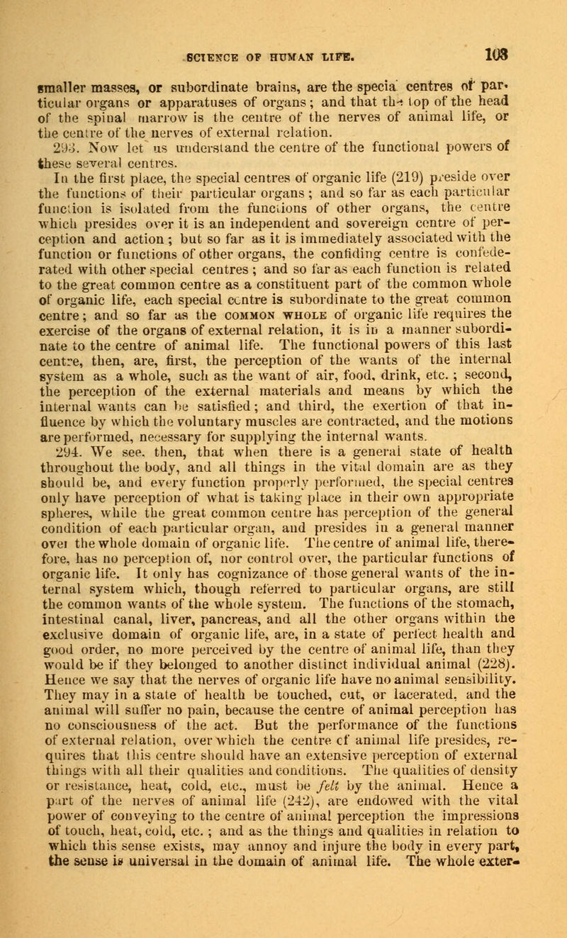 smaller masses, or subordinate brains, are the specia centres of par* ticular organs or apparatuses of organs ; and that th-t lop of the head of the spinal marrow is the centre of the nerves of animal life, or the centre of the nerves of external relation. 293. Now let us understand the centre of the functional powers of these several centres. In the first place, the special centres of organic life (219) preside over the functions of their particular organs; and so far as each particular function is isolated from the functions of other organs, the centre which presides over it is an independent and sovereign centre of per- ception and action; but so far as it is immediately associated with the function or functions of other organs, the confiding centre is confede- rated with other special centres ; and so far as each function is related to the great common centre as a constituent part of the common whole of organic life, each special centre is subordinate to the great common centre; and so far as the common whole of organic life requires the exercise of the organs of external relation, it is in a manner subordi- nate to the centre of animal life. The functional powers of this last centre, then, are, first, the perception of the wants of the internal system as a whole, such as the want of air, food, drink, etc. ; second, the perception of the external materials and means by which the internal wants can be satisfied; and third, the exertion of that in- fluence by which the voluntary muscles are contracted, and the motions are performed, necessary for supplying the internal wants. 294. We see. then, that when there is a general state of health throughout the body, and all things in the vital domain are as they should be, and every function properly performed, the special centres only have perception of what is taking place in their own appropriate spheres, while the great common centre has perception of the general condition of each particular organ, and presides in a general manner ovei the whole domain of organic life. The centre of animal life, there- fore, has no perception of, nor control over, the particular functions^ of organic life. It only has cognizance of those general wants of the in- ternal system which, though referred to particular organs, are still the common wants of the whole system. The functions of the stomach, intestinal canal, liver, pancreas, and all the other organs within the exclusive domain of organic life, are, in a state of perfect health and good order, no more perceived by the centre of animal life, than they would be if they belonged to another distinct individual animal (228). Hence we say that the nerves of organic life have no animal sensibility. They may in a state of health be touched, cut, or lacerated, and the animal will suffer no pain, because the centre of animal perception has no consciousness of the act. But the performance of the functions of external relation, over which the centre cf animal life presides, re- quires that this centre should have an extensive perception of external things with all their qualities and conditions. The qualities of density or resistance, heat, cold, etc., must be felt by the animal. Hence a part of the nerves of animal life (242), are endowed with the vital power of conveying to the centre of animal perception the impressions of touch, heat, cold, etc. ; and as the things and qualities in relation to which this sense exists, may annoy and injure the body in every part, the sense i» universal in the domain of animal life. The whole exter-