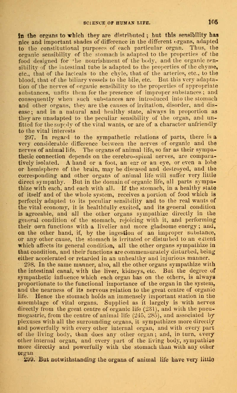 In the organs to which they are distributed ; but this sensibility has nice and important shades of difference in the different organs, adapted to the constitutional purposes of each particular organ. Thus, the organic sensibility of the stomach is adapted to the properties of the food designed for 1he nourishment of the body, and the organic sen- sibility of the intestinal tube is adapted to the properties of the chyme, etc., that of the lacteals to the chyle, that of the arteries, etc., to the blood, that of the biliary vessels to the bile, etc. But this very adapta- tion of the nerves of organic sensibility to the properties of appropriate substances, unfits them for the presence of improper substances; and consequently when such substances are introduced into the stomach and other organs, they are the causes of irritation, disorder, and dis- ease ; and in a natural and healthy state, always in proportion as they are unadapted to the peculiar sensibility of the organ, and un- fitted for the supply of the vital wants, or are of a character unfriendly to the vital interests 297. In regard to the sympathetic relations of parts, there is a very considerable difference between the nerves of organic and the nerves of animal life. The organs of animal life, so far as their sympa- thetic connection depends on the cerebro-spinal nerves, are compara- tively isolated. A hand or a foot, an ear or an eye, or even a lobe or hemisphere of the brain, may be diseased and destroyed, and the corresponding and other organs of animal life will suffer very little direct sympathy. But in the domain of organic life, all parts sympa- thize with each, and each with all. If the stomach, in a healthy state of itself and of the whole system, receives a portion of food which is perfectly adapted to its peculiar sensibility and to the real wants of the vital economy, it is healthfully excited, and its general condition is agreeable, and all the other organs sympathize directly in the general condition of the stomach, rejoicing with it, and performing their own functions with a livelier and more gladsome energy ; and, on the other hand, if, by the ingestion of an improper substance, or any other cause, the stomach is irritated or distuibed to an extent which affects its general condition, all the other organs sympathize in that condition, and their functions are commensurately disturbed, being either accelerated or retarded in an unhealthy and injurious manner. 298. In the same manner, also, all the other organs sympathize with the intestinal canal, with the liver, kidneys, etc. But the degree of sympathetic influence which each organ has on the others, is always proportionate to the functional importance of the organ in the system, and the nearness of its nervous relation to the great centre of organic life. Hence the stomach holds an immensely important station in the assemblage of vital organs. Supplied as it largely is with nerves directly from the great centre of organic life (231), and with the pneu- mogastric, from the centre of animal life (245, 285), and associated by plexuses with all the surrounding organs, it sympathizes more directly and powerfully with every other internal organ, and with every part of the living body, than does any other organ; and, in turn, every other internal organ, and every part of the living bod}r, sympathize more directly and powerfully with the stomach than with any other Organ 299. But notwithstanding the organs of animal life have very little