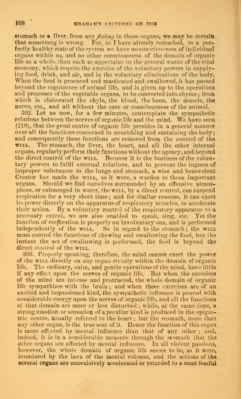 stomach or a liver, from any feeling in those organs, we may be certain thai sometning is wrong. For, as I have already remarked, in a per- fectly healthy state of the system we have no consciousness of individual organs within us, and no other consciousness of the domain of organic life as a whole, than such as appertains to the genera! wants of the vital economy, which require the exercise of the voluntary powers in supply- ing food, drink, and air, and in the voluntary eliminations of the body. When the food is procured and masticated and swallowed, it has passed beyond the cognizance of animal life, and is given up to the operations and processes of the vegetable organs, to be converted into chyme ; from which is elaborated the chyle, the blood, the bone, the muscle, the nerve, etc., and all without the care or consciousness of the animal. 302. Let us now, for a few minutes, contemplate the sympathetic relations between the nerves of organic life and the mind. We have seen (218), that the great centre of organic life presides in a general manner over all the functions concerned in nourishing and sustaining the body; and consequently these functions are removed from the control of the will. The stomach, the liver, the heart, and all the other internal organs, regularly perform their functions without the agency, and beyond the direct control of the will. Because it is the business of the volun- tary powers to fulfil external relations, and to prevent the ingress of improper substances to the lungs and stomach, a »vise and benevolent Creator has made the will, as it were, a warden to those important organs. Should we find ourselves surrounded by an offensive atmos- phere, or submerged in water, the will, by a direct control, can suspend respiration for a very short time; and for similar reasons, it can exert its power directly on the apparatus of respiratory muscles, to accelerate their action. By a voluntary control of the respiratory apparatus to a necessary extent, we are also enabled to speak, sing, etc. Yet the function of respiration is properly an involuntary one, and is performed independently of the will. So in regard to the stomach ; the will must control the functions of chewing and swallowing the food, but the instant the act of swallowing is performed, the food is beyond the direct control of the will. 303. Properly speaking, therefore, the mind cannot exert the power of the will directly on any organ strictly within the domain of organic life. The ordinary, calm, and gentle operations of the mind, have little if any effect upon the nerves of organic life. But when the exercises of the mind are intense and protracted, the whole domain of organic life sympathizes with the brain ; and when these exercises are of an excited and impassioned kind, the sympathetic influence is poured with considerable energy upon the nerves of organic life, aud all the functions oi that domain are more or less disturbed ; while, at the same time, a strong emotion or sensation of a peculiar kind is produced in the epigas- tric centre, usually referred to the heart; but the stomach, more than any other organ, is the true seat of it. Hence the function of this organ is more affected by mental influence than that of any other ; and, indeed, it is in a considerable measure through the stomach that the other organs are affected by mental influence. In all violent passions, however, the whole domain of organic life seems to be, as it were, inundated by the lava of the mental volcano, and the actions of the several organs are convulsively accelerated or retarded to a most fearful